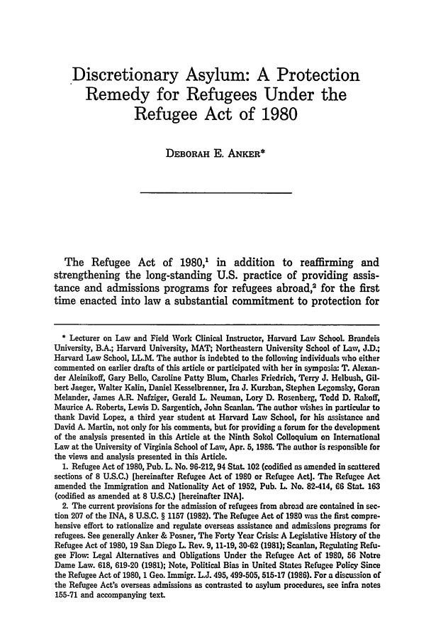 handle is hein.journals/vajint28 and id is 11 raw text is: Discretionary Asylum: A Protection
Remedy for Refugees Under the
Refugee Act of 1980
DEBORAH E. ANKER*
The Refugee Act of 1980,1 in addition to reaffirming and
strengthening the long-standing U.S. practice of providing assis-
tance and admissions programs for refugees abroad,2 for the first
time enacted into law a substantial commitment to protection for
* Lecturer on Law and Field Work Clinical Instructor, Harvard Law School Brandeis
University, B.A.; Harvard University, MAT; Northeastern University School of Law, J.D.;
Harvard Law School, LL.M. The author is indebted to the following individuals who either
commented on earlier drafts of this article or participated with her in symposia: T. Alexan-
der Aleinikoff, Gary Bello, Caroline Patty Blum, Charles Friedrich, Terry J. Helbush, Gil-
bert Jaeger, Walter Kalin, Daniel Kesselbrenner, Ira J. Kurzban, Stephen Legomsky, Goran
Melander, James A.R. Nafziger, Gerald L. Neuman, Lory D. Rosenberg, Todd D. Ra-off,
Maurice A. Roberts, Lewis D. Sargentich, John Scanlan. The author wishes in particular to
thank David Lopez, a third year student at Harvard Law School, for his assistance and
David A. Martin, not only for his comments, but for providing a forum for the development
of the analysis presented in this Article at the Ninth Sokol Colloquium on International
Law at the University of Virginia School of Law, Apr. 5, 1986. The author is responsible for
the views and analysis presented in this Article.
1. Refugee Act of 1980, Pub. L. No. 96-212, 94 Stat. 102 (codified as amended in scattered
sections of 8 U.S.C.) [hereinafter Refugee Act of 1980 or Refugee Act]. The Refugee Act
amended the Immigration and Nationality Act of 1952, Pub. L. No. 82-414, 66 Stat. 163
(codified as amended at 8 U.S.C.) [hereinafter INA].
2. The current provisions for the admission of refugees from abroad are contained in sec-
tion 207 of the INA, 8 U.S.C. § 1157 (1982). The Refugee Act of 1980 was the first compre-
hensive effort to rationalize and regulate overseas assistance and admissions programs for
refugees. See generally Anker & Posner, The Forty Year Crisis: A Legislative History of the
Refugee Act of 1980, 19 San Diego L. Rev. 9, 11-19, 30-62 (1981); Scanlan, Regulating Refu-
gee Flow- Legal Alternatives and Obligations Under the Refugee Act of 1980, 56 Notre
Dame Law. 618, 619-20 (1981); Note, Political Bias in United States Refugee Policy Since
the Refugee Act of 1980, 1 Geo. Immigr. L.J. 495, 499-505, 515-17 (1986). For a discussion of
the Refugee Act's overseas admissions as contrasted to asylum procedures, see infra notes
155-71 and accompanying text.


