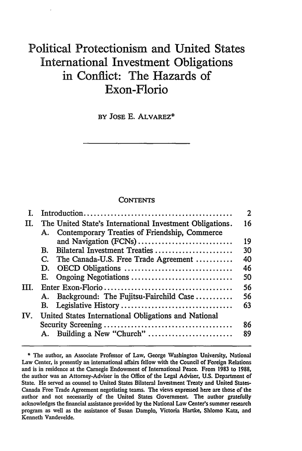 handle is hein.journals/vajint30 and id is 11 raw text is: Political Protectionism and United States
International Investment Obligations
in Conflict: The Hazards of
Exon-Florio
BY JOSE E. ALVAREZ*
CONTENTS
I.  Introduction ............................................       2
II. The United State's International Investment Obligations.        16
A.   Contemporary Treaties of Friendship, Commerce
and Navigation (FCNs) ............................        19
B. Bilateral Investment Treaties .......................       30
C. The Canada-U.S. Free Trade Agreement ...........            40
D.   OECD Obligations ................................         46
E. Ongoing Negotiations ..............................         50
III.  Enter Exon-Florio ......................................       56
A. Background: The Fujitsu-Fairchild Case ...........          56
B.   Legislative History .................................     63
IV. United States International Obligations and National
Security Screening ......................................      86
A. Building a New Church .........................           89
* The author, an Associate Professor of Law, George Washington University, National
Law Center, is presently an international affairs fellow with the Council of Foreign Relations
and is in residence at the Carnegie Endowment of International Peace. From 1983 to 1988,
the author was an Attorney-Adviser in the Office of the Legal Adviser, U.S. Department of
State. He served as counsel to United States Bilateral Investment Treaty and United States-
Canada Free Trade Agreement negotiating teams. The views expressed here are those of the
author and not necessarily of the United States Government. The author gratefully
acknowledges the financial assistance provided by the National Law Center's summer research
program as well as the assistance of Susan Damplo, Victoria Hartke, Shlomo Katz, and
Kenneth Vandevelde.


