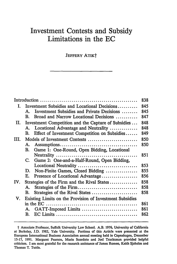 handle is hein.journals/vajint32 and id is 847 raw text is: Investment Contests and Subsidy
Limitations in the EC
JEFFERY ATIKt
Introduction  .................................................  838
I. Investment Subsidies and Locational Decisions .......... 845
A. Investment Subsidies and Private Decisions ........ 845
B. Broad and Narrow Locational Decisions ........... 847
II. Investment Competition and the Capture of Subsidies ... 848
A. Locational Advantage and Neutrality .............. 848
B. Effect of Investment Competition on Subsidies ...... 849
III. Models of Investment Contests ......................... 850
A.   Assumptions .......................................  850
B. Game 1: One-Round, Open Bidding, Locational
N eutrality  .........................................  851
C. Game 2: One-and-a-Half-Round, Open Bidding,
Locational Neutrality .............................. 853
D. Non-Finite Games, Closed Bidding ................ 855
E. Presence of Locational Advantage .................. 856
IV. Strategies of the Firm and the Rival States .............. 858
A. Strategies of the Firm .............................. 858
B. Strategies of the Rival States ....................... 858
V. Existing Limits on the Provision of Investment Subsidies
in  the  EC  ..............................................  861
A. GATT-Imposed Limits ............................ 861
B.  EC  Limits  .........................................  862
t Associate Professor, Suffolk University Law School. &B. 1976, University of California
at Berkeley, J.D. 1982, Yale University. Portions of this Article were presented at the
European International Business Association annual meeting held in Copenhagen, December
15-17, 1991. Margaret Pearson, Marin Scordato and Joel Trachtman provided helpful
criticism. I am most grateful for the research assistance of James Romeo, Keith Sjoholm and
Thomas T. Tuttle.


