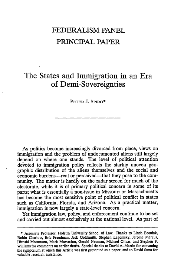handle is hein.journals/vajint35 and id is 131 raw text is: FEDERALISM PANEL
PRINCIPAL PAPER
The States and Immigration in an Era
of Demi-Sovereignties
PETER J. SPIRO*
As politics become increasingly divorced from place, views on
immigration and the problem of undocumented aliens still largely
depend on where one stands. The level of political attention
devoted to immigration policy reflects the starkly uneven geo-
graphic distribution of the aliens themselves and the social and
economic burdens-real or perceived-that they pose to the com-
munity. The matter is hardly on the radar screen for much of the
electorate, while it is of primary political concern in some of its
parts; what is essentially a non-issue in Missouri or Massachusetts
has become the most sensitive point of political conflict in states
such as California, Florida, and Arizona. As a practical matter,
immigration is now largely a state-level concern.
Yet immigration law, policy, and enforcement continue to be set
and carried out almost exclusively at the national level. As part of
* Associate Professor, Hofstra University School of Law. Thanks to Linda Bosniak,
Robin Charlow, Eric Freedman, Jack Goldsmith, Stephen Legomsky, Jerome Marcus,
Hiroshi Motomura, Mark Movsesian, Gerald Neuman, Michael Olivas, and Stephen F.
'Williams for comments on earlier drafts. Special thanks to David A. Martin for convening
the symposium at which this Article was first presented as a paper, and to David Suna for
valuable research assistance.


