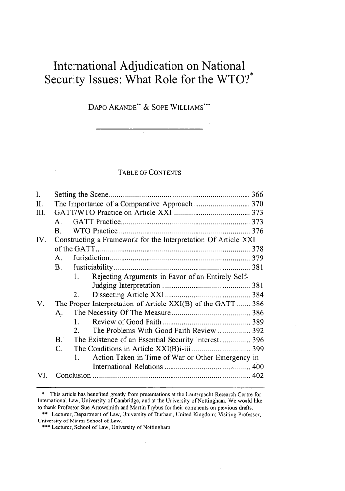 handle is hein.journals/vajint43 and id is 375 raw text is: International Adjudication on National
Security Issues: What Role for the WTO?*
DAPO AKANDE'* & SOPE WILLIAMS***
TABLE OF CONTENTS
I.     Setting  the  Scene  ....................................................................... 366
II.    The Importance of a Comparative Approach ............................. 370
III.   GATT/WTO Practice on Article XXI ....................................... 373
A .    G A T T  Practice .................................................................. 373
B .    W T O   Practice  ................................................................... 376
IV.    Constructing a Framework for the Interpretation Of Article XXI
of  the  G A T T   ............................................................................... 37 8
A .    Jurisdiction  ........................................................................  379
B .    Ju sticiab ility  ......................................................................  38 1
1.    Rejecting Arguments in Favor of an Entirely Self-
Judging   Interpretation  ............................................. 381
2.     D issecting  A rticle  X X I ............................................ 384
V.     The Proper Interpretation of Article XXI(B) of the GATT ....... 386
A.     The Necessity Of The Measure ........................................ 386
1.    Review    of  G ood  Faith  ............................................. 389
2.     The Problems With Good Faith Review ................. 392
B.     The Existence of an Essential Security Interest ................ 396
C.     The Conditions in Article XXI(B)i-iii .............................. 399
1.    Action Taken in Time of War or Other Emergency in
International Relations ..................... 400
V I.   C on clu sion  ................................................................................. 402
* This article has benefited greatly from presentations at the Lauterpacht Research Centre for
International Law, University of Cambridge, and at the University of Nottingham. We would like
to thank Professor Sue Arrowsmith and Martin Trybus for their comments on previous drafts.
** Lecturer, Department of Law, University of Durham, United Kingdom; Visiting Professor,
University of Miami School of Law.
*** Lecturer, School of Law, University of Nottingham.


