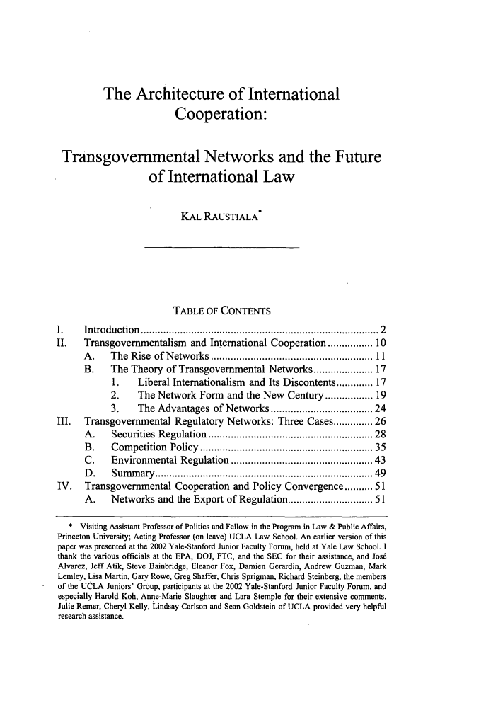 handle is hein.journals/vajint43 and id is 11 raw text is: The Architecture of International
Cooperation:
Transgovernmental Networks and the Future
of International Law
KAL RAUSTIALA
TABLE OF CONTENTS
I.     Introduction  ................................................................................  2
II.    Transgovernmentalism     and International Cooperation ............ 10
A .    The  Rise  of Networks ..................................................... 11
B.     The Theory of Transgovernmental Networks ................. 17
1.    Liberal Internationalism   and Its Discontents ...... 17
2.     The Network Form     and the New Century ............. 19
3.     The Advantages of Networks ............................... 24
III.   Transgovernmental Regulatory Networks: Three Cases .......... 26
A .    Securities  Regulation  ......................................................  28
B.    Com   petition  Policy  ........................................................  35
C.    Environmental Regulation .............................................. 43
D .    Sum m  ary  ......................................................................... 49
IV.    Transgovernmental Cooperation and Policy Convergence .......... 51
A.    Networks and the Export of Regulation .......................... 51
* Visiting Assistant Professor of Politics and Fellow in the Program in Law & Public Affairs,
Princeton University; Acting Professor (on leave) UCLA Law School. An earlier version of this
paper was presented at the 2002 Yale-Stanford Junior Faculty Forum, held at Yale Law School. I
thank the various officials at the EPA, DOJ, FTC, and the SEC for their assistance, and Jos&
Alvarez, Jeff Atik, Steve Bainbridge, Eleanor Fox, Damien Gerardin, Andrew Guzman, Mark
Lemley, Lisa Martin, Gary Rowe, Greg Shaffer, Chris Sprigman, Richard Steinberg, the members
of the UCLA Juniors' Group, participants at the 2002 Yale-Stanford Junior Faculty Forum, and
especially Harold Koh, Anne-Marie Slaughter and Lara Stemple for their extensive comments.
Julie Remer, Cheryl Kelly, Lindsay Carlson and Scan Goldstein of UCLA provided very helpful
research assistance.


