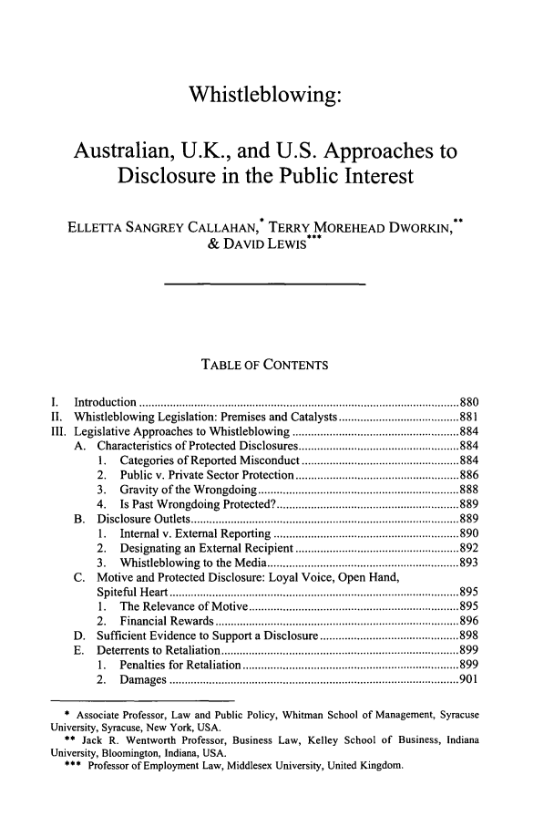 handle is hein.journals/vajint44 and id is 889 raw text is: Whistleblowing:Australian, U.K., and U.S. Approaches toDisclosure in the Public InterestELLETTA SANGREY CALLAHAN,* TERRY MOREHEAD DWORKIN,**& DAVID LEWIS***TABLE OF CONTENTSI.   Introduction   ........................................................................................................ 880II.  Whistleblowing Legislation: Premises and Catalysts ....................................... 881III. Legislative Approaches to Whistleblowing ...................................................... 884A.   Characteristics of Protected Disclosures .................................................... 8841.   Categories of Reported Misconduct ................................................... 8842.   Public v. Private Sector Protection ..................................................... 8863.   Gravity   of the  W rongdoing   ................................................................. 8884.   Is Past Wrongdoing Protected? ........................................................... 889B .  D isclosure  O utlets ....................................................................................... 8891.   Internal v. External Reporting     ............................................................ 8902.   Designating an External Recipient ..................................................... 8923.   Whistleblowing to the Media .............................................................. 893C.   Motive and Protected Disclosure: Loyal Voice, Open Hand,Sp itefu l  H eart  .............................................................................................. 8951.   The  Relevance    of M otive .................................................................... 8952.   Financial   R ew ards  ............................................................................... 896D.   Sufficient Evidence to Support a Disclosure ............................................. 898E.   D eterrents  to  R etaliation  ............................................................................. 8991.   Penalties  for  Retaliation  ...................................................................... 8992 .  D am  ages  .............................................................................................. 90 1* Associate Professor, Law and Public Policy, Whitman School of Management, SyracuseUniversity, Syracuse, New York, USA.** Jack R. Wentworth Professor, Business Law, Kelley School of Business, IndianaUniversity, Bloomington, Indiana, USA.*** Professor of Employment Law, Middlesex University, United Kingdom.