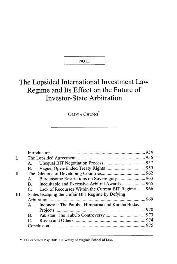handle is hein.journals/vajint47 and id is 961 raw text is: I   NOTE          I
The Lopsided International Investment Law
Regime and Its Effect on the Future of
Investor-State Arbitration
OLIVIA CHUNG*
Introduction  ............................................................................... 954
The  Lopsided  A greem ent .......................................................... 956
A.    Unequal BIT Negotiation Process ................................... 957
B.    Vague, Open-Ended Treaty Rights .................................. 959
II.    The Dilemma of Developing Countries ..................................... 962
A.    Burdensome Restrictions on Sovereignty ........................ 963
B.    Inequitable and Excessive Arbitral Awards ..................... 965
C.    Lack of Recourses Within the Current BIT Regime ........ 966
III.   States Escaping the Unfair BIT Regime by Defying
A rb itration  ................................................................................. 969
A.    Indonesia: The Patuha, Himpurna and Karaha Bodas
P rojects  ............................................................................ 9 70
B.    Pakistan: The HubCo Controversy .................................. 973
C .   Russia  and  O thers  ............................................................ 974
C onclu sion  ................................................................................. 9 75
* J.D. expected May 2008, University of Virginia School of Law.


