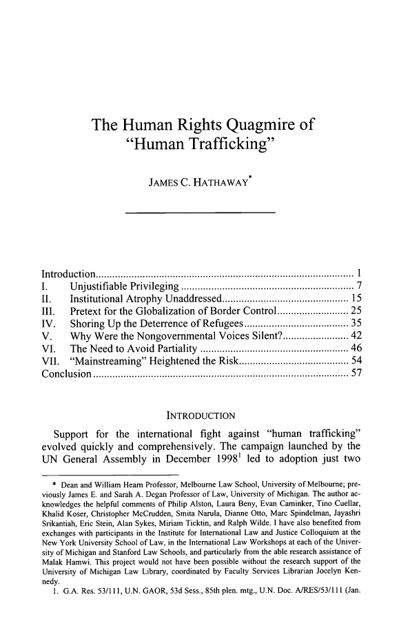 handle is hein.journals/vajint49 and id is 3 raw text is: The Human Rights Quagmire ofHuman TraffickingJAMES C. HATHAWAYIntroduction  ..............................................................................................  1I.     Unjustifiable   Privileging  ...........................................................  7II.    Institutional Atrophy Unaddressed ........................................... 15III.   Pretext for the Globalization of Border Control ...................... 25IV.    Shoring Up the Deterrence of Refugees ................................... 35V.     Why Were the Nongovernmental Voices Silent? .................... 42VI.    The Need to Avoid Partiality ................................................. 46VII.   Mainstreaming Heightened the Risk .................................... 54C onclusion  ........................................................................................ . . 57INTRODUCTIONSupport for the international fight against human traffickingevolved quickly and comprehensively. The campaign launched by theUN General Assembly in December 19981 led to adoption just two* Dean and William Heam Professor, Melbourne Law School, University of Melbourne; pre-viously James E. and Sarah A. Degan Professor of Law, University of Michigan. The author ac-knowledges the helpful comments of Philip Alston, Laura Beny, Evan Caminker, Tino Cuellar,Khalid Koser, Christopher McCrudden, Smita Narula, Dianne Otto, Marc Spindelman, JayashriSrikantiah, Eric Stein, Alan Sykes, Miriam Ticktin, and Ralph Wilde. I have also benefited fromexchanges with participants in the Institute for International Law and Justice Colloquium at theNew York University School of Law, in the International Law Workshops at each of the Univer-sity of Michigan and Stanford Law Schools, and particularly from the able research assistance ofMalak Hamwi. This project would not have been possible without the research support of theUniversity of Michigan Law Library, coordinated by Faculty Services Librarian Jocelyn Ken-nedy.1. G.A. Res. 53/111, U.N. GAOR, 53d Sess., 85th plen. mtg., U.N. Doc. AJRES/53/111 (Jan.
