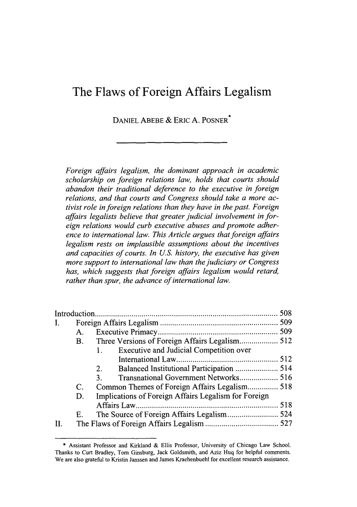 handle is hein.journals/vajint51 and id is 513 raw text is: The Flaws of Foreign Affairs Legalism
DANIEL ABEBE & ERIC A. POSNER*
Foreign affairs legalism, the dominant approach in academic
scholarship on foreign relations law, holds that courts should
abandon their traditional deference to the executive in foreign
relations, and that courts and Congress should take a more ac-
tivist role in foreign relations than they have in the past. Foreign
affairs legalists believe that greater judicial involvement in for-
eign relations would curb executive abuses and promote adher-
ence to international law. This Article argues that foreign affairs
legalism rests on implausible assumptions about the incentives
and capacities of courts. In U.S. history, the executive has given
more support to international law than the judiciary or Congress
has, which suggests that foreign affairs legalism would retard,
rather than spur, the advance of international law.
Introduction..............          ..................  ..... 508
I.    Foreign Affairs Legalism    ....................    ..... 509
A.    Executive Primacy.   .................    ......... 509
B.    Three Versions of Foreign Affairs Legalism................... 512
1.    Executive and Judicial Competition over
International Law.....       ................ 512
2.    Balanced Institutional Participation .... ..... 514
3.    Transnational Government Networks................... 516
C.    Common Themes of Foreign Affairs Legalism............... 518
D.    Implications of Foreign Affairs Legalism for Foreign
Affairs Law.     .............................. 518
E.    The Source of Foreign Affairs Legalism ...... ...... 524
II.   The Flaws of Foreign Affairs Legalism  .................... 527
* Assistant Professor and Kirkland & Ellis Professor, University of Chicago Law School.
Thanks to Curt Bradley, Tom Ginsburg, Jack Goldsmith, and Aziz Huq for helpful comments.
We are also grateful to Kristin Janssen and James Kraehenbuehl for excellent research assistance.


