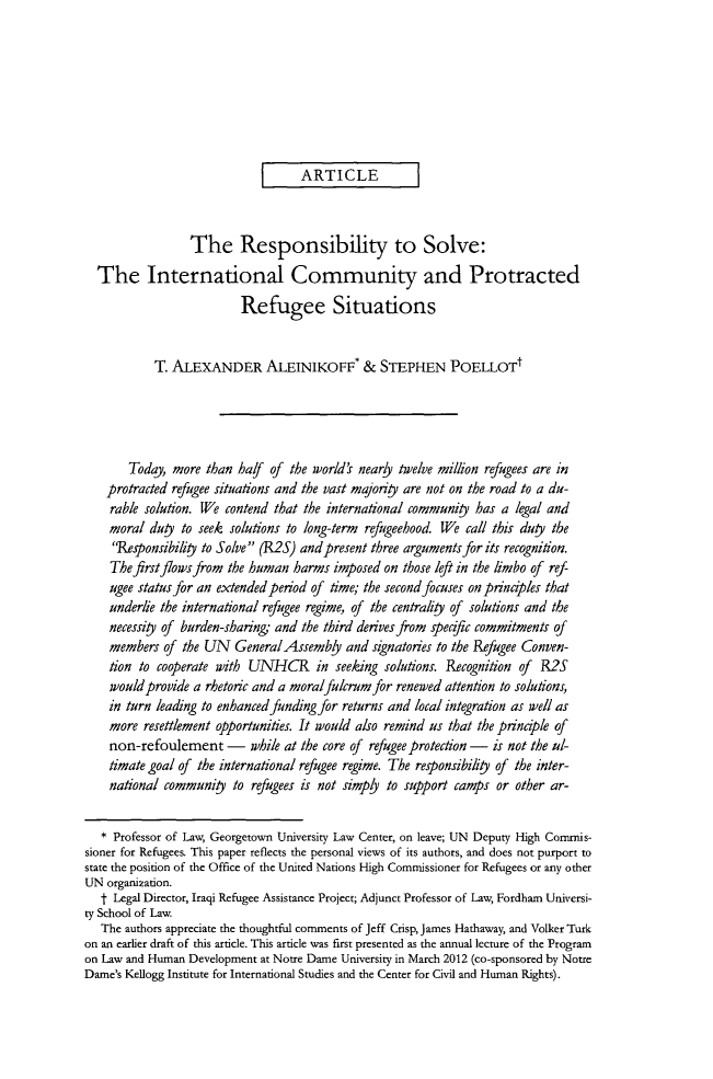 handle is hein.journals/vajint54 and id is 205 raw text is: ARTICLE
The Responsibility to Solve:
The International Community and Protracted
Refugee Situations
T. ALEXANDER ALEINIKOFF* & STEPHEN POELLOTt
Today, more than half of the world's nearly twelve million refugees are in
protracted refugee situations and the vast majority are not on the road to a du-
rable solution. We contend that the international community has a legal and
moral duty to seek solutions to long-term refugeehood. We call this duty the
Responsibility to Solve (R2S) and present three arguments for its recognifion.
The first flows from the human harms imposed on those left in the limbo of ref
ugee status for an extended period of time; the second focuses on prinaples that
underlie the international refugee regime, of the centrality of solutions and the
necessity of burden-sharing, and the third derives from peafic commitments of
members of the UN GeneralAssemby and signatories to the Refugee Conven-
tion to cooperate with UNHCR in seeking solutions. Recognition of R2S
would provide a rhetoric and a moralfulcrum for renewed attention to solutions,
in turn leading to enhanced funding for returns and local integration as well as
more resettlement opportunities. It would also remind us that the principle of
non-refoulement - while at the core of refugee protection - is not the ul-
timate goal of the international refugee regime. The responsibility of the inter-
national community to refugees is not simply to support camps or other ar-
* Professor of Law, Georgetown University Law Center, on leave; UN Deputy High Comnmis-
sioner for Refugees. This paper reflects the personal views of its authors, and does not purport to
state the position of the Office of the United Nations High Commissioner for Refugees or any other
UN organization.
t Legal Director, Iraqi Refugee Assistance Project; Adjunct Professor of Law, Fordham Universi-
ty School of Law.
The authors appreciate the thoughtful comments of Jeff Crisp, James Hathaway, and Volker Turk
on an earlier draft of this article. This article was first presented as the annual lecture of the Program
on Law and Human Development at Notre Dame University in March 2012 (co-sponsored by Notre
Dame's Kellogg Institute for International Studies and the Center for Civil and Human Rights).


