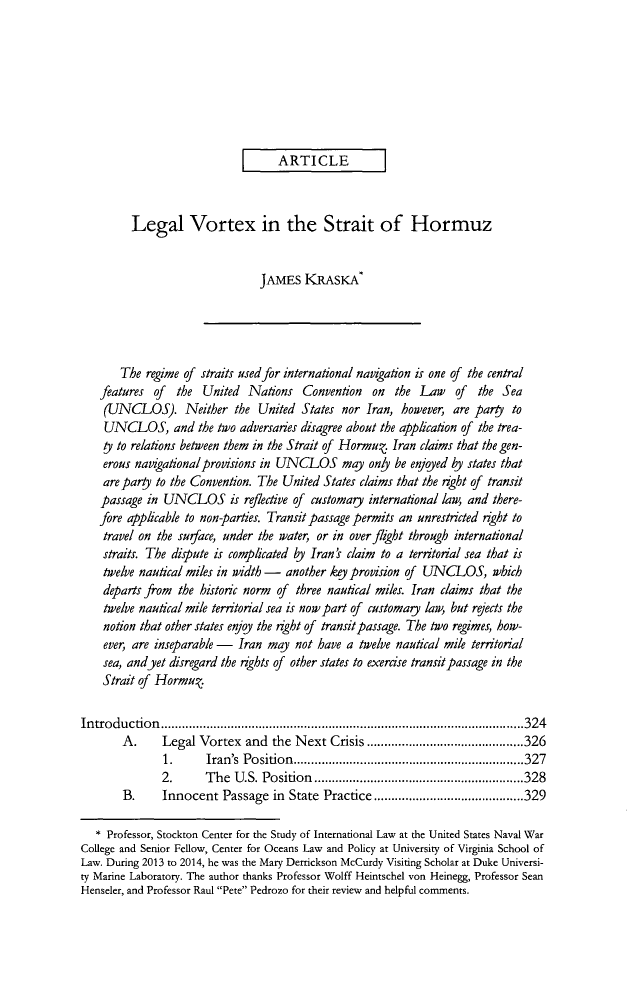 handle is hein.journals/vajint54 and id is 333 raw text is: ARTICLELegal Vortex in the Strait of HormuzJAMES KRASKAThe regime of straits used for international navigation is one of the centralfeatures of the United Nations Convention on the Law of the Sea(UNCLOS). Neither the United States nor Iran, however, are party toUNCLOS, and the two adversaries disagree about the application of the trea-ty to relations between them in the Strait of Hormu. Iran claims that the gen-erous navigational provisions in UNCLOS may only be enjoyed by states thatare pary to the Convention. The United States claims that the right of transitpassage in UNCLOS is reflective of customary international law, and there-fore applicable to non-parties. Transit passage permits an unrestricted right totravel on the surface, under the water, or in overflight through internationalstraits. The dispute is complicated by Iran ' claim to a territorial sea that istwelve nautical miles in width - another key provision of UNCLOS, whichdeparts from the historic norm of three nautical miles. Iran claims that thetwelve nautical mile territorial sea is now part of customary law, but rejects thenotion that other states enjoy the rght of transit passage. The two regimes, how-ever, are inseparable - Iran may not have a twelve nautical mile territorialsea, andyet disregard the rights of other states to exercise transit passage in theStrait of Hormu.Introduction              ..........................................324A.     Legal Vortex and the Next Crisis.............             .....3261.      Iran's  Position     .....   .    .... .............................3272.      The U.S. Position .........................328B.     Innocent Passage in State Practice      ............         .....329* Professor, Stockton Center for the Study of International Law at the United States Naval WarCollege and Senior Fellow, Center for Oceans Law and Policy at University of Virginia School ofLaw. During 2013 to 2014, he was the Mary Derrickson McCurdy Visiting Scholar at Duke Universi-ty Marine Laboratory. The author thanks Professor Wolff Heintschel von Heinegg, Professor SeanHenseler, and Professor Raul Pete Pedrozo for their review and helpful comments.