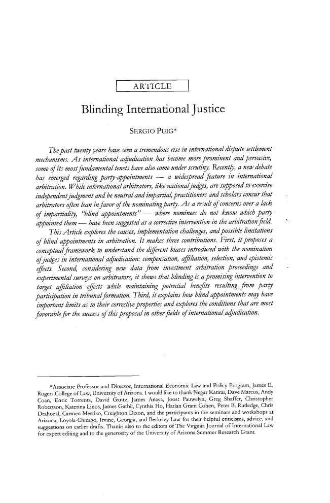 handle is hein.journals/vajint56 and id is 661 raw text is:                                     ARTICLE                 Blinding International Justice                                   SERGIO   PUIG*     The past twentyyears  have seen a tremendous rise in international dispute settlementmechanisms.  As  international adjudication has become  more prominent  and pervasive,some  of its mostfundamental tenets have also come under scrutiny. Recently, a new debatehas  emerged  regarding par-appointments - a widespread feature in internationalarbitration. While international arbitrators, like nationaljudges, are supposed to exerciseindependentjudgment   and be neutral and impartial, practitioners and scholars concur thatarbitrators often lean in favor of the nominating party. As a result of concerns over a lackof impartiality, blind appointments  - where nominees do not know which partyappointed  them -   have been suggested as a corrective intervention in the arbitration field.     This Article explores the causes, implementation challenges, and possible limitationsof blind appointments  in arbitration. It makes three contributions. First, it proposes aconceptualframework to   understand  the dfierent biases introduced with the nominationofjudges  in international adjudication: compensation, affiliation, selection, and epistemiceffects. Second, considering new   data from   investment arbitration proceedings  andexperimental  surveys on arbitrators, it shows that blinding is a promising intervention totarget  affiliation effects while maintaining potential  benefits resulting from paryparicjpation  in tribunalformation. Third, it explains how blind appointments may haveimportant  limits as to their corrective properties and explores the conditions that are mostfavorable for the success of thisproposal in other fields of international adjudication.     *Associate Professor and Director, International Economic Law and Policy Program, James E. Rogers College of Law, University of Arizona. I would like to thank Negar Katirai, Dave Marcus, Andy Coan, Enric Torrents, David Gantz, James Anaya, Joost Pauwelyn, Greg Shaffer, Christopher Robertson, Katerina Linos, James Gathii, Cynthia Ho, Harlan Grant Cohen, Peter B. Rutledge, Chris Drahozal, Carmen Mestizo, Creighton Dixon, and the participants in the seminars and workshops at Arizona, Loyola-Chicago, Irvine, Georgia, and Berkeley Law for their helpful criticisms, advice, and suggestions on earlier drafts. Thanks also to the editors of The Virginia journal of International Law for expert editing and to the generosity of the University of Arizona Summer Research Grant.