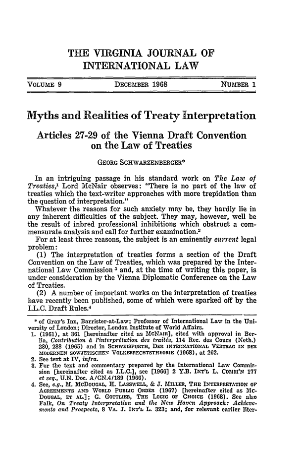 handle is hein.journals/vajint9 and id is 7 raw text is: THE VIRGINIA JOURNAL OFINTERNATIONAL LAWVOLUAE 9                  DECEMBER 1968                   NUMBER 1Myths and Realities of Treaty InterpretationArticles 27-29 of the Vienna Draft Conventionon the Law of TreatiesGEORG SCHWARZENBERGER*In an intriguing passage in his standard work on The Law ofTreaties,1 Lord McNair observes: There is no part of the law oftreaties which the text-writer approaches with more trepidation thanthe question of interpretation.Whatever the reasons for such anxiety may be, they hardly lie inany inherent difficulties of the subject. They may, however, well bethe result of inbred professional inhibitions which obstruct a com-mensurate analysis and call for further examination.2For at least three reasons, the subject is an eminently cza'ent legalproblem:(1) The interpretation of treaties forms a section of the DraftConvention on the Law of Treaties, which was prepared by the Inter-national Law Commission 3 and, at the time of writing this paper, isunder consideration by the Vienna Diplomatic Conference on the Lawof Treaties.(2) A number of important works on the interpretation of treatieshave recently been published, some of which were sparked off by theI.L.C. Draft Rules.4* of Gray's Inn, Barrister-at-Law; Professor of International Law in the Uni-versity of London; Director, London Institute of World Affairs.1. (1961), at 361 [hereinafter cited as MCNAIR], cited with approval in Ber-lia, Contribution & 'interpr tation des traitfs, 114 Rec. des Cours (Neth.)280, 288 (1965) and in SCHWEISFURTH, DER INTERNATIONAL VERTRAG IN DERMODERNEN SOWJETISCHE. VOLIEtaRECHTSTHEORIE (1968), at 262.2. See text at IV, infra.3. For the text and commentary prepared by the International Law Commis-sion [hereinafter cited as I.L.C.], see [1966] 2 Y.B. INT'L L. COMX'N 177et seq., U.N. Doc. A!CN.4/189 (1966).4. See, e.g., M. McDoUGAL, H. LASsWELL, & J. MILLER, THE INTERPRETATION OFAGREEMENTS AND WORLD PUBLIC ORDER (1967) [hereinafter cited as Mc-DOUGAL, ET AL.]; G. GOTTLIEB, THE LOGIC OF CHOICE (1968). See alsoFalk, On Treaty Interpretation and the New Haven Approach: Achieve-ments and Prospects, 8 VA. J. INT'L L. 323; and, for relevant earlier liter-
