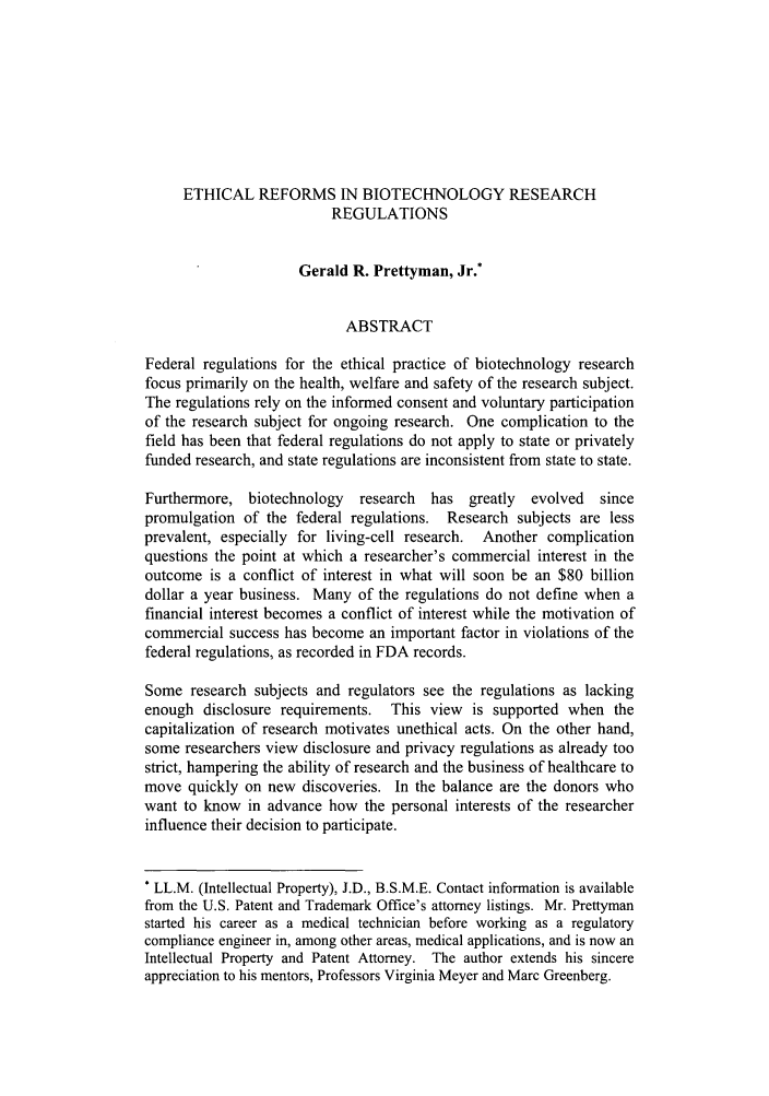 handle is hein.journals/vajsplw15 and id is 57 raw text is: ETHICAL REFORMS IN BIOTECHNOLOGY RESEARCHREGULATIONSGerald R. Prettyman, Jr.*ABSTRACTFederal regulations for the ethical practice of biotechnology researchfocus primarily on the health, welfare and safety of the research subject.The regulations rely on the informed consent and voluntary participationof the research subject for ongoing research. One complication to thefield has been that federal regulations do not apply to state or privatelyfunded research, and state regulations are inconsistent from state to state.Furthermore, biotechnology   research  has greatly  evolved  sincepromulgation of the federal regulations. Research subjects are lessprevalent, especially for living-cell research. Another complicationquestions the point at which a researcher's commercial interest in theoutcome is a conflict of interest in what will soon be an $80 billiondollar a year business. Many of the regulations do not define when afinancial interest becomes a conflict of interest while the motivation ofcommercial success has become an important factor in violations of thefederal regulations, as recorded in FDA records.Some research subjects and regulators see the regulations as lackingenough disclosure requirements. This view is supported when thecapitalization of research motivates unethical acts. On the other hand,some researchers view disclosure and privacy regulations as already toostrict, hampering the ability of research and the business of healthcare tomove quickly on new discoveries. In the balance are the donors whowant to know in advance how the personal interests of the researcherinfluence their decision to participate.* LL.M. (Intellectual Property), J.D., B.S.M.E. Contact information is availablefrom the U.S. Patent and Trademark Office's attorney listings. Mr. Prettymanstarted his career as a medical technician before working as a regulatorycompliance engineer in, among other areas, medical applications, and is now anIntellectual Property and Patent Attorney. The author extends his sincereappreciation to his mentors, Professors Virginia Meyer and Marc Greenberg.