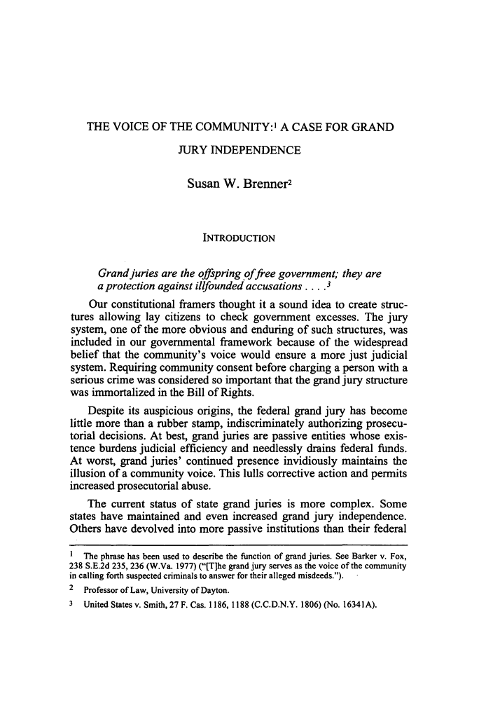 handle is hein.journals/vajsplw3 and id is 73 raw text is: THE VOICE OF THE COMMUNITY:' A CASE FOR GRANDJURY INDEPENDENCESusan W. Brenner2INTRODUCTIONGrand juries are the offspring offree government; they area protection against illfounded accusations .... 3Our constitutional framers thought it a sound idea to create struc-tures allowing lay citizens to check government excesses. The jurysystem, one of the more obvious and enduring of such structures, wasincluded in our governmental framework because of the widespreadbelief that the community's voice would ensure a more just judicialsystem. Requiring community consent before charging a person with aserious crime was considered so important that the grand jury structurewas immortalized in the Bill of Rights.Despite its auspicious origins, the federal grand jury has becomelittle more than a rubber stamp, indiscriminately authorizing prosecu-torial decisions. At best, grand juries are passive entities whose exis-tence burdens judicial efficiency and needlessly drains federal funds.At worst, grand juries' continued presence invidiously maintains theillusion of a community voice. This lulls corrective action and permitsincreased prosecutorial abuse.The current status of state grand juries is more complex. Somestates have maintained and even increased grand jury independence.Others have devolved into more passive institutions than their federalThe phrase has been used to describe the function of grand juries. See Barker v. Fox,238 S.E.2d 235, 236 (W.Va. 1977) ([Tlhe grand jury serves as the voice of the communityin calling forth suspected criminals to answer for their alleged misdeeds.).2 Professor of Law, University of Dayton.3 United States v. Smith, 27 F. Cas. 1186, 1188 (C.C.D.N.Y. 1806) (No. 16341A).