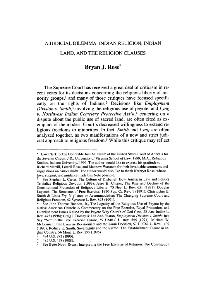 handle is hein.journals/vajsplw7 and id is 111 raw text is: A JUDICIAL DILEMMA: INDIAN RELIGION, INDIAN
LAND, AND THE RELIGION CLAUSES
Bryan J. Rose*
The Supreme Court has received a great deal of criticism in re-
cent years for its decisions concerning the religious liberty of mi-
nority groups,' and many of those critiques have focused specifi-
cally on the rights of Indians.2 Decisions like Employment
Division v. Smith,3 involving the religious use of peyote, and Lyng
v. Northwest Indian Cemetery Protective Ass'n,4 centering on a
dispute about the public use of sacred land, are often cited as ex-
emplars of the modern Court's decreased willingness to extend re-
ligious freedoms to minorities. In fact, Smith and Lyng are often
analyzed together, as two manifestations of a new and strict judi-
cial approach to religious freedom.5 While this critique may reflect
* Law Clerk to The Honorable Joel M. Flaum of the United States Court of Appeals for
the Seventh Circuit. J.D., University of Virginia School of Law, 1999; M.A., Religious
Studies, Indiana University, 1996. The author would like to express his gratitude to
Richard Merrill, Lowell Rose, and Matthew Waxman for their invaluable comments and
suggestions on earlier drafts. The author would also like to thank Kathryn Rose, whose
love, support, and guidance made this Note possible.
1 See Stephen L. Carter, The Culture of Disbelief: How American Law and Politics
Trivialize Religious Devotion (1993); Jesse H. Choper, The Rise and Decline of the
Constitutional Protection of Religious Liberty, 70 Neb. L. Rev. 651 (1991); Douglas
Laycock, The Remnants of Free Exercise, 1990 Sup. Ct. Rev. 1 (1991); Christopher E.
Smith & Linda Fry, Vigilance or Accommodation: The Changing Supreme Court and
Religious Freedom, 42 Syracuse L. Rev. 893 (1991).
2 See John Thomas Bannon, Jr., The Legality of the Religious Use of Peyote by the
Native American Church: A Commentary on the Free Exercise, Equal Protection, and
Establishment Issues Raised by the Peyote Way Church of God Case, 22 Am. Indian L.
Rev. 475 (1998); Craig J. Dorsay & Lea Ann Easton, Employment Division v. Smith: Just
Say No to the Free Exercise Clause, 59 UMKC L. Rev. 555 (1991); Michael W.
McConnell, Free Exercise Revisionism and the Smith Decision, 57 U. Chi. L. Rev. 1109
(1990); Rodney K. Smith, Sovereignty and the Sacred: The Establishment Clause in In-
dian Country, 56 Mont. L. Rev. 295 (1995).
3 494 U.S. 872 (1990).
4 485 U.S. 439 (1988).
5  See Bette Novit Evans, Interpreting the Free Exercise of Religion: The Constitution


