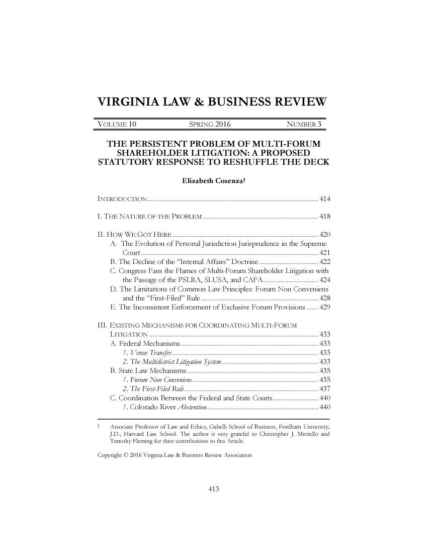 handle is hein.journals/valbr10 and id is 431 raw text is: VIRGINIA LAW & BUSINESS REVIEWVOLUME   10              SPRING 2016               NUMBER   3   THE   PERSISTENT PROBLEM OF MULTI-FORUM     SHAREHOLDER LITIGATION: A PROPOSEDSTATUTORY RESPONSE TO RESHUFFLE THE DECK                       Elizabeth CosenzatINTRODUCTION                        ...................................................... 414I. THE NATURE OF THE PROBLEM          ............................... ...... 418II. How WE GOT HERE           ....................................... ....... 420   A. The Evolution of Personal Jurisdiction Jurisprudence in the Supreme       Court..........................             ................... 421    B. The Decline of the Internal Affairs Doctrine ........... ......... 422    C. Congress Fans the Flames of Multi-Forum Shareholder Litigation with       the Passage of the PSLRA, SLUSA, and CAFA     ...   ...............424   D. The Limitations of Common Law Principles: Forum Non Conveniens       and the First-Filed Rule....................          ..........428    E. The Inconsistent Enforcement of Exclusive Forum Provisions ....... 429III. EXISTING MECHANISMS FOR COORDINATING MULTI-FORUM    LITIGATION        ............................................... ....... 433    A. Federal Mechanisms        ................................... 433       1. Venue Transfer.   ..............................    ....... 433       2. The Multidistrict Dtgation System....   .................... 433    B. State Law Mechanisms        ................................. 435       1. Forum Non Conveniens     ....................................... 435       2. The First-Fied Rule ................................... 437    C. Coordination Between the Federal and State Courts....  ........440       1. Colorado River Abstention. ............................ 440t  Associate Professor of Law and Ethics, Gabelli School of Business, Fordham University;   J.D., Harvard Law School. The author is very grateful to Christopher J. Miritello and   Timothy Fleming for their contributions to this Article.Copyright © 2016 Virginia Law & Business Review Association413