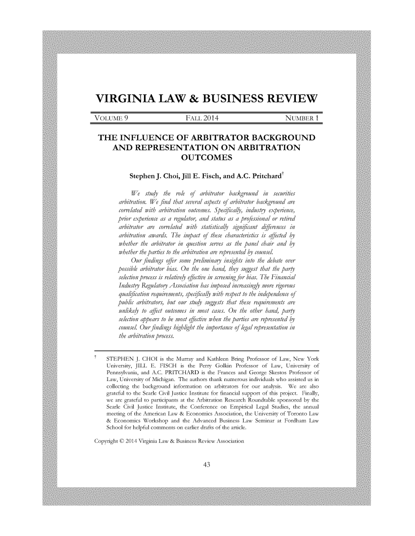 handle is hein.journals/valbr9 and id is 51 raw text is: VIRGINIA LAW & BUSINESS REVIEWVOLUME 9                         FALL   2014                         NUMBER ITHE INFLUENCE OF ARBITRATOR BACKGROUND       AND REPRESENTATION ON ARBITRATION                                OUTCOMES             Stephen  J. Choi,  Jill E. Fisch, and  A.C. Pritchardt             We   studj  the  role of arbitrator background  in  securities         arbitration. We find that several aspects of arbitrator background are         correlated with arbitration outcomes. Specifically, industy experience,         prior experience as a regulator, and status as a professional or retired         arbitrator are correlated with statisticaly signjicant dfferences in         arbitration awards. The impact of these characteristics is affected by         whether the arbitrator in question serves as the panel chair and bj         whether the parties to the arbitration are represented bj counsel.             Our  findings offer some preliminay insights into the debate over        possible arbitrator bias. On the one hand, they suggest that the party        selection process is relativey effective in screening for bias. The Financial        IndustU  Regulatog Association has imposed increasingly more agorous        qualication  requirements, specifically with respect to the independence of        public arbitrators, but our stud suggests that these requirements are        unlikey  to affect outcomes in most cases. On the other hand, party        selection appears to be most effective when the parties are represented bj        counsel. Our findings hzighlght the importance of legal representation in        the arbitration process.    STEPHEN J.   CHOI   is the Murray and Kathleen Bring Professor of Law, New York    University, JILL E. FISCH  is the Perry Golkin Professor of Law,  University of    Pennsylvania, and A.C. PRITCHARD   is the Frances and George Skestos Professor of    Law, University of Michigan. The authors thank numerous individuals who assisted us in    collecting the background information on arbitrators for our analysis. We are also    grateful to the Searle Civil Justice Institute for financial support of this project. Finally,    we  are grateful to participants at the Arbitration Research Roundtable sponsored by the    Searle Civil Justice Institute, the Conference on Empirical Legal Studies, the annual    meeting of the American Law & Economics Association, the University of Toronto Law    &  Economics  Workshop  and the Advanced Business Law Seminar at Fordham  Law    School for helpful comments on earlier drafts of the article.Copyright C 2014 Virginia Law & Business Review Association43