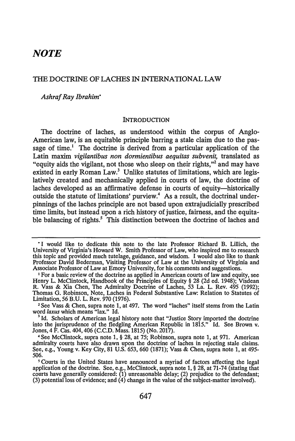 handle is hein.journals/valr83 and id is 665 raw text is: NOTETHE DOCTRINE OF LACHES IN INTERNATIONAL LAWAshraf Ray Ibrahim'INTRODUcTIONThe doctrine of laches, as understood within the corpus of Anglo-American law, is an equitable principle barring a stale claim due to the pas-sage of time.' The doctrine is derived from a particular application of theLatin maxim vigilantibus non dormientibus aequitas subvenit, translated asequity aids the vigilant, not those who sleep on their rights,2 and may haveexisted in early Roman Law.3 Unlike statutes of limitations, which are legis-latively created and mechanically applied in courts of law, the doctrine oflaches developed as an affirmative defense in courts of equity-historicallyoutside the statute of limitations' purview.4 As a result, the doctrinal under-pinnings of the laches principle are not based upon extrajudicially prescribedtime limits, but instead upon a rich history of justice, fairness, and the equita-ble balancing of rights.5 This distinction between the doctrine of laches and'I would like to dedicate this note to the late Professor Richard B. Lillich, theUniversity of Virginia's Howard W. Smith Professor of Law, who inspired me to researchthis topic and provided much tutelage, guidance, and wisdom. I would also like to thankProfessor David Bederman, Visiting Professor of Law at the University of Virginia andAssociate Professor of Law at Emory University, for his comments and suggestions.' For a basic review of the doctrine as applied in American courts of law and equity, seeHenry L. McClintock, Handbook of the Principles of Equity § 28 (2d ed. 1948); VisdeanR. Vass & Xia Chen, The Admiralty Doctrine of Laches, 53 La. L. Rev. 495 (1992);Thomas G. Robinson, Note, Laches in Federal Substantive Law: Relation to Statutes ofLimitation, 56 B.U. L. Rev. 970 (1976).2 See Vass & Chen, supra note 1, at 497. The word laches itself stems from the Latinword laxus which means lax. Id.Id. Scholars of American legal history note that Justice Story imported the doctrineinto the jurisprudence of the fledgling American Republic in 1815. Id. See Brown v.Jones, 4 F. Cas. 404,406 (C.C.D. Mass. 1815) (No. 2017).4 See McClintock, supra note 1, § 28, at 75; Robinson, supra note 1, at 971. Americanadmiralty courts have also drawn upon the doctrine of laches in rejecting stale claims.See, e.g., Young v. Key City, 81 U.S. 653, 660 (1871); Vass & Chen, supra note 1, at 495-506.5 Courts in the United States have announced a myriad of factors affecting the legalapplication of the doctrine. See, e.g., McClintock, supra note 1, § 28, at 71-74 (stating thatcourts have generally considered: (1) unreasonable delay; (2) prejudice to the defendant;(3) potential loss of evidence; and (4) change in the value of the subject-matter involved).