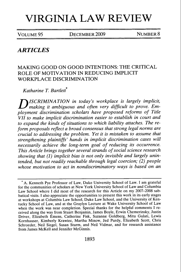 handle is hein.journals/valr95 and id is 1909 raw text is: VIRGINIA LAW REVIEW
VOLUME 95                DECEMBER 2009                    NUMBER 8
ARTICLES
MAKING GOOD ON GOOD INTENTIONS: THE CRITICAL
ROLE OF MOTIVATION IN REDUCING IMPLICIT
WORKPLACE DISCRIMINATION
Katharine T. Bartlett*
D ISCRIMINATION in today's workplace is largely implicit,
making it ambiguous and often very difficult to prove. Em-
ployment discrimination scholars have proposed reforms of Title
VII to make implicit discrimination easier to establish in court and
to expand the kinds of situations to which liability attaches. The re-
form proposals reflect a broad consensus that strong legal norms are
crucial to addressing the problem. Yet it is mistaken to assume that
strengthening plaintiffs' hands in implicit discrimination cases will
necessarily achieve the long-term goal of reducing its occurrence.
This Article brings together several strands of social science research
showing that (1) implicit bias is not only invisible and largely unin-
tended, but not readily reachable through legal coercion; (2) people
whose motivation to act in nondiscriminatory ways is based on an
* A. Kenneth Pye Professor of Law, Duke University School of Law. I am grateful
for the communities of scholars at New York University School of Law and Columbia
Law School where I did most of the research for this Article on my 2007-2008 sab-
batical visits. I also appreciate the opportunities to present this work in its early stages
at workshops at Columbia Law School, Duke Law School, and the University of Ken-
tucky School of Law, and at the Graylyn Lecture at Wake University School of Law
when the work was near completion. Special thanks for the helpful comments I re-
ceived along the way from Stuart Benjamin, James Boyle, Erwin Chemerinsky, Justin
Driver, Elizabeth Emens, Catherine Fisk, Suzanne Goldberg, Mitu Gulati, Lewis
Kornhauser, Kimberly Krawiec, Martha Minow, Jed Purdy, Elizabeth Scott, Chris
Schroeder, Neil Siegel, Susan Sturm, and Neil Vidmar, and for research assistance
from James McKell and Jennifer McGinnis.

1893


