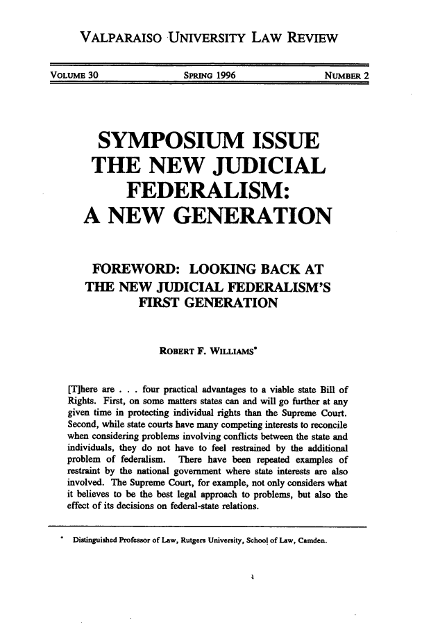 handle is hein.journals/valur30 and id is 7 raw text is: VALPARAISO UNIVERSITY LAW REVIEWVOLUME 30         SPRING 1996        NumBER 2SYMPOSIUM ISSUETHE NEW JUDICIALFEDERALISM:A NEW GENERATIONFOREWORD: LOOKING BACK ATTHE NEW JUDICIAL FEDERALISM'SFIRST GENERATIONROBERT F. WILLIAMS*Where are . . four practical advantages to a viable state Bill ofRights. First, on some matters states can and will go further at anygiven time in protecting individual rights than the Supreme Court.Second, while state courts have many competing interests to reconcilewhen considering problems involving conflicts between the state andindividuals, they do not have to feel restrained by the additionalproblem  of federalism.  There have been repeated examples ofrestraint by the national government where state interests are alsoinvolved. The Supreme Court, for example, not only considers whatit believes to be the best legal approach to problems, but also theeffect of its decisions on federal-state relations.Distinguished Professor of Law, Rutgers University, School of Law, Camden.