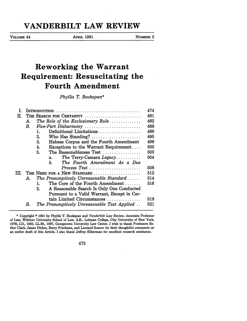 handle is hein.journals/vanlr44 and id is 487 raw text is: VANDERBILT LAW REVIEW
VOLUME 44             APRIL 1991           NUMBER 3

Reworking the Warrant
Requirement: Resuscitating the
Fourth Amendment
Phyllis T. Bookspan*
I. INTRODUCTION .......................................... 474
II. THE SEARCH FOR CERTAINTY ............................ 481
A.   The Role of the Exclusionary Rule ..............  482
B.   Five-Part Disharmony .........................    488
1.   Definitional Limitations ...................  489
2.    Who Has Standing? ......................    495
3.    Habeas Corpus and the Fourth Amendment      498
4.    Exceptions to the Warrant Requirement ....  500
5.    The Reasonableness Test .................   503
a.    The Terry-Camara Legacy ...........   504
b.    The Fourth Amendment As a Due
Process  Test  .......................  508
III. THE NEED FOR A NEW STANDARD ....................... 512
A.   The Presumptively Unreasonable Standard ......    514
1.   The Core of the Fourth Amendment .......     516
2.   A Reasonable Search Is Only One Conducted
Pursuant to a Valid Warrant, Except in Cer-
tain Limited Circumstances ...............  519
B.   The Presumptively Unreasonable Test Applied ..    521
* Copyright 0 1991 by Phyllis T. Bookspan and Vanderbilt Law Review. Associate Professor
of Law, Widener University School of Law. A.B., Lehman College, City University of New York,
1976; J.D., 1983, LL.M., 1987, Georgetown University Law Center. I wish to thank Professors Es-
ther Clark, James Diehm, Barry Friedman, and Leonard Sosnov for their thoughtful comments on
an earlier draft of this Article. I also thank Jeffrey Silberman for excellent research assistance.


