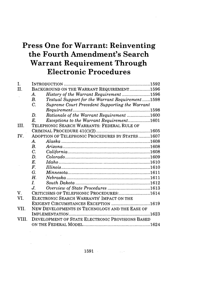 handle is hein.journals/vanlr55 and id is 1605 raw text is: Press One for Warrant: Reinventing
the Fourth Amendment's Search
Warrant Requirement Through
Electronic Procedures
I.     INTRODU   CTION  ................................................................... 1592
II.    BACKGROUND ON THE WARRANT REQUIREMENT ................ 1596
A.     History of the Warrant Requirement ...................... 1596
B.     Textual Support for the Warrant Requirement ...... 1598
C.     Supreme Court Precedent Supporting the Warrant
R equirem ent ............................................................ 1598
D.     Rationale of the Warrant Requirement .................. 1600
E.     Exceptions to the Warrant Requirement ................. 1601
III.   TELEPHONIC SEARCH WARRANTS: FEDERAL RULE OF
CRIMINAL PROCEDURE      41(C)(2) .......................................... 1605
IV.    ADOPTION OF TELEPHONIC PROCEDURES BY STATES ......... 1607
A .    A laska  ..................................................................... 1608
B .    A rizona  .................................................................... 1608
C .    C alifornia  ................................................................ 1608
D .    C olorado  .................................................................. 1609
E .    Id a h o  ....................................................................... 16 10
F .    Illinois  ..................................................................... 16 10
G .    M innesota  ................................................................ 1611
H .    N ebraska  ................................................................. 1611
I.     South  D akota  .......................................................... 1612
J.     Overview of State Procedures ................................. 1613
V.     CRITICISMS OF TELEPHONIC PROCEDURES: ........................ 1614
VI.    ELECTRONIC SEARCH WARRANTS' IMPACT ON THE
EXIGENT CIRCUMSTANCES EXCEPTION .............................. 1619
VII.   NEW DEVELOPMENTS IN TECHNOLOGY AND THE EASE OF
IM PLEM ENTATION   ............................................................... 1623
VIII. DEVELOPMENT OF STATE ELECTRONIC PROVISIONS BASED
ON  THE  FEDERAL  M ODEL .................................................... 1624

1591


