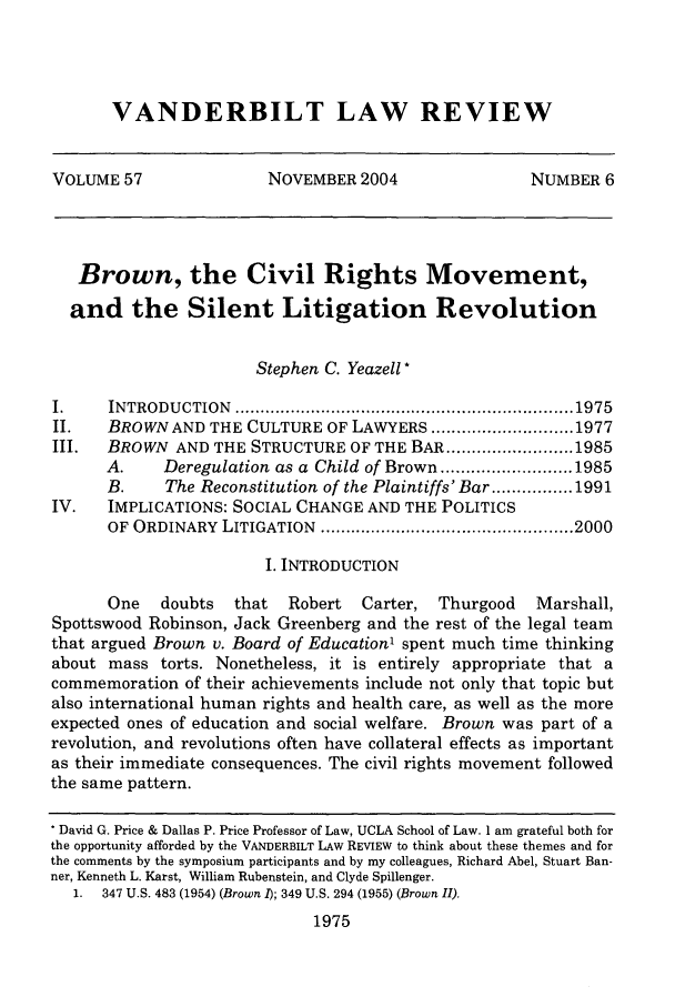 handle is hein.journals/vanlr57 and id is 1989 raw text is: VANDERBILT LAW REVIEWVOLUME 57                  NOVEMBER 2004                   NUMBER 6Brown, the Civil Rights Movement,and the Silent Litigation RevolutionStephen C. Yeazell *I.     INTRODU  CTION  ................................................................... 1975II.    BROWN AND THE CULTURE OF LAWYERS ............................ 1977III.   BROWN AND THE STRUCTURE OF THE BAR ......................... 1985A.     Deregulation as a Child of Brown .......................... 1985B.     The Reconstitution of the Plaintiffs' Bar ................ 1991IV.    IMPLICATIONS: SOCIAL CHANGE AND THE POLITICSOF  ORDINARY  LITIGATION   .................................................. 2000I. INTRODUCTIONOne    doubts   that  Robert    Carter,  Thurgood    Marshall,Spottswood Robinson, Jack Greenberg and the rest of the legal teamthat argued Brown v. Board of Education1 spent much time thinkingabout mass torts. Nonetheless, it is entirely appropriate that acommemoration of their achievements include not only that topic butalso international human rights and health care, as well as the moreexpected ones of education and social welfare. Brown was part of arevolution, and revolutions often have collateral effects as importantas their immediate consequences. The civil rights movement followedthe same pattern.* David G. Price & Dallas P. Price Professor of Law, UCLA School of Law. I am grateful both forthe opportunity afforded by the VANDERBILT LAW REVIEW to think about these themes and forthe comments by the symposium participants and by my colleagues, Richard Abel, Stuart Ban-ner, Kenneth L. Karst, William Rubenstein, and Clyde Spillenger.1. 347 U.S. 483 (1954) (Brown 1); 349 U.S. 294 (1955) (Brown II).1975