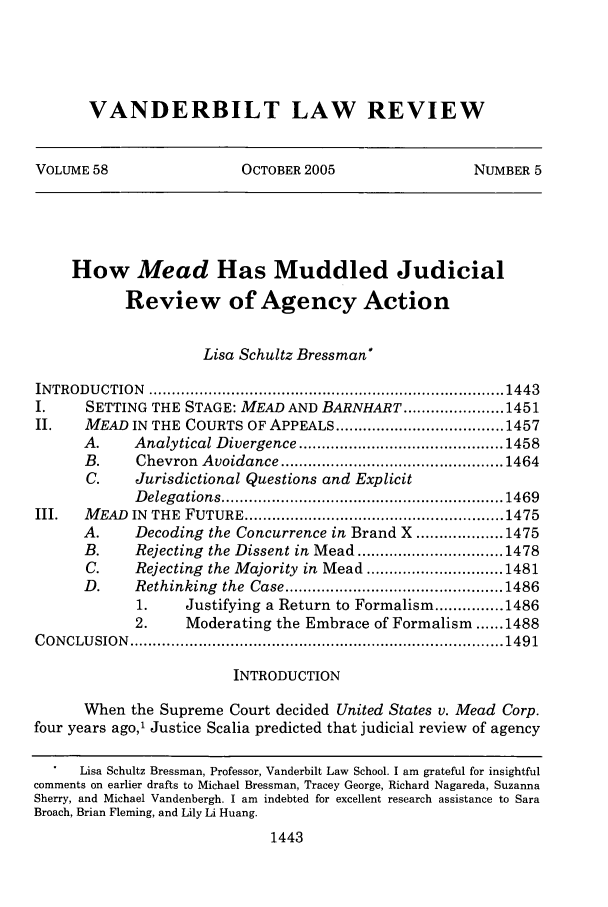 handle is hein.journals/vanlr58 and id is 1465 raw text is: VANDERBILT LAW REVIEWVOLUME 58                  OCTOBER 2005                   NUMBER 5How Mead Has Muddled JudicialReview of Agency ActionLisa Schultz Bressman*IN TRODU  CTION   .............................................................................. 1443I.      SETTING THE STAGE: MEAD AND BARNHART ...................... 1451II.     MEAD IN THE COURTS OF APPEALS ..................................... 1457A.      Analytical Divergence ............................................. 1458B.      Chevron   Avoidance ................................................. 1464C.      Jurisdictional Questions and ExplicitD elegations .............................................................. 1469III.    M EAD  IN  THE  FUTURE ......................................................... 1475A.      Decoding the Concurrence in Brand X ................... 1475B.      Rejecting the Dissent in Mead ................................ 1478C.      Rejecting the Majority in Mead .............................. 1481D.      Rethinking   the  Case ................................................ 14861.      Justifying a Return to Formalism ............... 14862.      Moderating the Embrace of Formalism ...... 1488C ON CLU SIO N  .................................................................................. 1491INTRODUCTIONWhen the Supreme Court decided United States v. Mead Corp.four years ago,1 Justice Scalia predicted that judicial review of agencyLisa Schultz Bressman, Professor, Vanderbilt Law School. I am grateful for insightfulcomments on earlier drafts to Michael Bressman, Tracey George, Richard Nagareda, SuzannaSherry, and Michael Vandenbergh. I am indebted for excellent research assistance to SaraBroach, Brian Fleming, and Lily Li Huang.1443