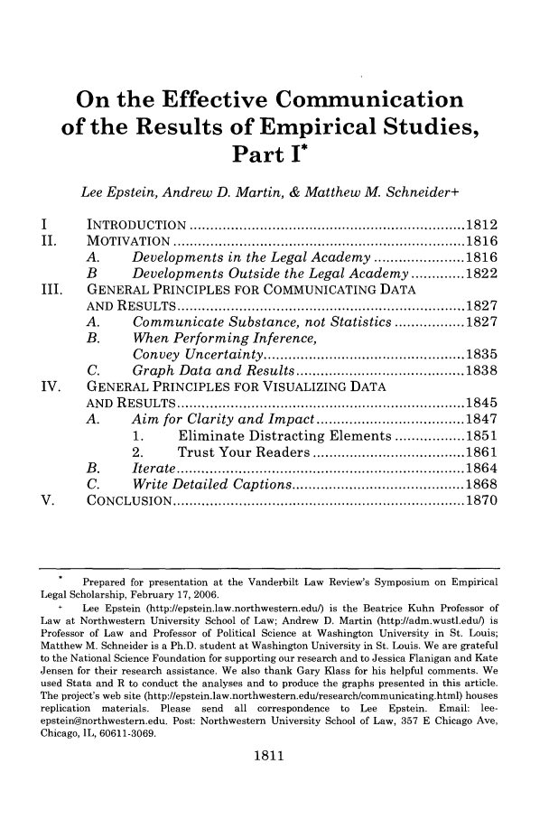 handle is hein.journals/vanlr59 and id is 1827 raw text is: On the Effective Communicationof the Results of Empirical Studies,Part 1*Lee Epstein, Andrew D. Martin, & Matthew M. Schneider+I        IN TRODU   CTION   ................................................................... 1812II.     M  OTIVATION     ....................................................................... 1816A.       Developments in the Legal Academy ...................... 1816B        Developments Outside the Legal Academy ............. 1822III.     GENERAL PRINCIPLES FOR COMMUNICATING DATAAN D  R ESU  LTS  ...................................................................... 1827A.       Communicate Substance, not Statistics ................. 1827B.       When Performing Inference,Convey    Uncertainty ................................................. 1835C.       Graph Data and Results ......................................... 1838IV.      GENERAL PRINCIPLES FOR VISUALIZING DATAAN D  R ESU  LTS  ..................................................................... 1845A.       Aim for Clarity and Impact .................................... 18471.      Eliminate Distracting Elements ................. 18512.       Trust Your Readers ..................................... 1861B .      Itera te  ...................................................................... 186 4C.       Write Detailed Captions .......................................... 1868V .      C ON CLU  SION  ....................................................................... 1870Prepared for presentation at the Vanderbilt Law Review's Symposium on EmpiricalLegal Scholarship, February 17, 2006.+    Lee Epstein (http://epstein.law.northwestern.edu/) is the Beatrice Kuhn Professor ofLaw at Northwestern University School of Law; Andrew D. Martin (http://adm.wustl.edu/) isProfessor of Law and Professor of Political Science at Washington University in St. Louis;Matthew M. Schneider is a Ph.D. student at Washington University in St. Louis. We are gratefulto the National Science Foundation for supporting our research and to Jessica Flanigan and KateJensen for their research assistance. We also thank Gary Klass for his helpful comments. Weused Stata and R to conduct the analyses and to produce the graphs presented in this article.The project's web site (http://epstein.law.northwestern.edu/research/communicating.html) housesreplication  materials. Please send  all correspondence to Lee Epstein. Email: lee-epstein@northwestern.edu. Post: Northwestern University School of Law, 357 E Chicago Ave,Chicago, IL, 60611-3069.1811
