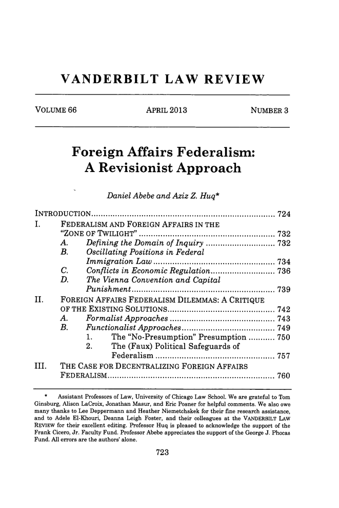 handle is hein.journals/vanlr66 and id is 753 raw text is: VANDERBILT LAW REVIEW

VOLUME 66                       APRIL 2013                    NUMBER 3
Foreign Affairs Federalism:
A Revisionist Approach
Daniel Abebe and Aziz Z. Huq*
INTRODUCTION.......................................... 724
I.      FEDERALISM AND FOREIGN AFFAIRS IN THE
ZONE  OF  TW ILIGHT  ......................................................... 732
A.      Defining the Domain of Inquiry ............................. 732
B.      Oscillating Positions in Federal
Im m igration  Law  ................................................... 734
C.     Conflicts in Economic Regulation........................... 736
D.      The Vienna Convention and Capital
P unishm  ent............................................................ 739
II.     FOREIGN AFFAIRS FEDERALISM DILEMMAS: A CRITIQUE
OF THE EXISTING SOLUTIONS...................... 742
A.      Formalist Approaches       ................       ...... 743
B.     Functionalist Approaches....................... 749
1.     The No-Presumption Presumption ........... 750
2.     The (Faux) Political Safeguards of
Federalism       .......................    ..... 757
III.   THE CASE FOR DECENTRALIZING FOREIGN AFFAIRS
FEDERALISM.          .................................     ..... 760
*   Assistant Professors of Law, University of Chicago Law School. We are grateful to Tom
Ginsburg, Alison LaCroix, Jonathan Masur, and Eric Posner for helpful comments. We also owe
many thanks to Lee Deppermann and Heather Niemetchskek for their fine research assistance,
and to Adele El-Khouri, Deanna Leigh Foster, and their colleagues at the VANDERBILT LAW
REVIEW for their excellent editing. Professor Huq is pleased to acknowledge the support of the
Frank Cicero, Jr. Faculty Fund. Professor Abebe appreciates the support of the George J. Phocas
Fund. All errors are the authors' alone.

723


