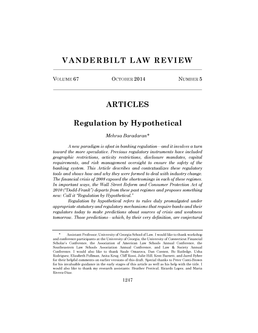 handle is hein.journals/vanlr67 and id is 1281 raw text is: VANDERBILT LAW REVIEWVOLUME 67                       OCTOBER 2014                       NUMBER 5ARTICLESRegulation by HypotheticalMehrsa Baradaran*A new paradigm is afoot in banking regulation-and it involves a turntoward the more speculative. Previous regulatory instruments have includedgeographic restrictions, activity restrictions, disclosure mandates, capitalrequirements, and risk management oversight to ensure the safety of thebanking system. This Article describes and contextualizes these regulatorytools and shows how and why they were formed to deal with industry change.The financial crisis of 2008 exposed the shortcomings in each of these regimes.In important ways, the Wall Street Reform and Consumer Protection Act of2010 ('Dodd-Frank') departs from these past regimes and proposes somethingnew: Call it Regulation by Hypothetical.Regulation by hypothetical refers to rules duly promulgated underappropriate statutory and regulatory mechanisms that require banks and theirregulators today to make predictions about sources of crisis and weaknesstomorrow. Those predictions-which, by their very definition, are conjectural*   Assistant Professor, University of Georgia School of Law. I would like to thank workshopand conference participants at the University of Georgia, the University of Connecticut FinancialScholar's Conference, the Association of American Law Schools Annual Conference, theSoutheastern Law Schools Association Annual Conference, and Law & Society AnnualConference. I would also like to thank Saule Omarova, Dan Coenen, Bo Rutledge, UshaRodriguez, Elizabeth Pollman, Anita Krug, Cliff Rossi, Julie Hill, Kent Barnett, and Jared Bybeefor their helpful comments on earlier versions of this draft. Special thanks to Peter Conti-Brownfor his invaluable guidance in the early stages of this article as well as his help with the title. Iwould also like to thank my research assistants: Heather Percival, Ricardo Lopez, and MariaRivera-Diaz.1247
