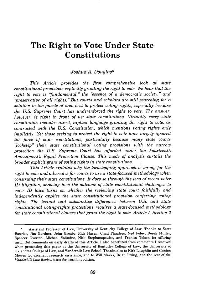 handle is hein.journals/vanlr67 and id is 97 raw text is: The Right to Vote Under StateConstitutionsJoshua A. Douglas*This Article provides the first comprehensive look at stateconstitutional provisions explicitly granting the right to vote. We hear that theright to vote is fundamental, the essence of a democratic society, andpreservative of all rights. But courts and scholars are still searching for asolution to the puzzle of how best to protect voting rights, especially becausethe U.S. Supreme Court has underenforced the right to vote. The answer,however, is right in front of us: state constitutions. Virtually every stateconstitution includes direct, explicit language granting the right to vote, ascontrasted with the U.S. Constitution, which mentions voting rights onlyimplicitly. Yet those seeking to protect the right to vote have largely ignoredthe force of state constitutions, particularly because many state courtslockstep their state constitutional voting provisions with the narrowprotection the U.S. Supreme Court has afforded under the FourteenthAmendment's Equal Protection Clause. This mode of analysis curtails thebroader explicit grant of voting rights in state constitutions.This Article explains why the lockstepping approach is wrong for theright to vote and advocates for courts to use a state-focused methodology whenconstruing their state constitutions. It does so through the lens of recent voterID litigation, showing how the outcome of state constitutional challenges tovoter ID laws turns on whether the reviewing state court faithfully andindependently applies the state constitutional provision conferring votingrights. The textual and substantive differences between U.S. and stateconstitutional voting-rights protections requires a state-focused methodologyfor state constitutional clauses that grant the right to vote. Article I, Section 2*   Assistant Professor of Law, University of Kentucky College of Law. Thanks to ScottBauries, Jim Gardner, John Greabe, Rick Hasen, Chad Flanders, Ned Foley, Derek Muller,Spencer Overton, Michael Solimine, Nick Stephanopoulos, and Franita Tolson for offeringinsightful comments on early drafts of this Article. I also benefitted from comments I receivedwhen presenting this paper at the University of Kentucky College of Law, the University ofOklahoma College of Law, and Vanderbilt Law School. Thanks also to Kirk Laughlin and GordonMowen for excellent research assistance, and to Will Marks, Brian Irving, and the rest of theVanderbilt Law Review team for excellent editing.89