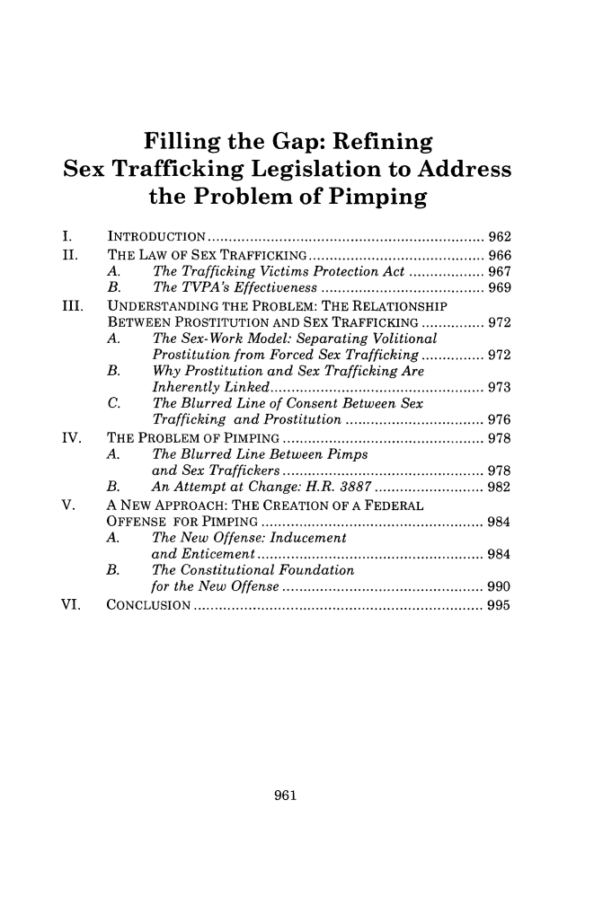 handle is hein.journals/vanlr68 and id is 983 raw text is:           Filling the Gap: RefiningSex   Trafficking Legislation to Address           the  Problem of PimpingI.    INTRODUCTION       ........................................ 962II.   THE LAW OF SEX TRAFFICKING   .......................... 966      A.   The Trafficking Victims Protection Act .... ...... 967      B.   The TVPA's Effectiveness  .................... 969III.  UNDERSTANDING THE PROBLEM: THE RELATIONSHIP      BETWEEN PROSTITUTION AND SEX TRAFFICKING ............... 972      A.   The Sex-Work Model: Separating Volitional           Prostitution from Forced Sex Trafficking ............... 972      B.   Why Prostitution and Sex Trafficking Are           Inherently Linked................ ............... 973      C.   The Blurred Line of Consent Between Sex           Trafficking and Prostitution ................. 976IV.   THE PROBLEM OF PIMPING    ............................. 978      A.   The Blurred Line Between Pimps           and Sex Traffickers ................... ..... 978      B.   An Attempt at Change: H.R. 3887......    ........ 982V.    A NEW APPROACH: THE CREATION OF A FEDERAL      OFFENSE FOR PIMPING  .......................... ...... 984      A.   The New Offense: Inducement           and Enticement   ...................... ..... 984      B.   The Constitutional Foundation           for the New Offense .................. ...... 990VI.   CONCLUSION     ............................... ....... 995961