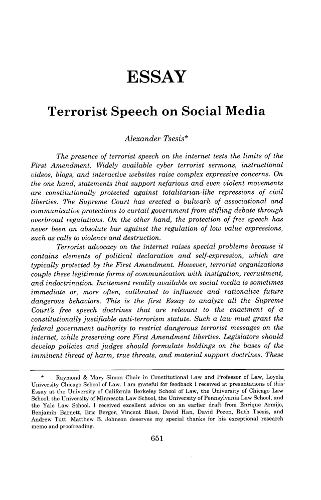 handle is hein.journals/vanlr70 and id is 671 raw text is: 








                             ESSAY



     Terrorist Speech on Social Media


                            Alexander   Tsesis*

        The presence of terrorist speech on the internet tests the limits of the
First Amendment. Widely available cyber terrorist sermons, instructional
videos, blogs, and interactive websites raise complex expressive concerns. On
the one hand, statements that support nefarious and  even violent movements
are  constitutionally protected against totalitarian-like repressions of civil
liberties. The Supreme  Court  has erected a  bulwark  of associational and
communicative  protections to curtail government from stifling debate through
overbroad  regulations. On the other hand, the protection of free speech has
never been  an absolute bar against the regulation of low value expressions,
such as calls to violence and destruction.
        Terrorist advocacy on the internet raises special problems because it
contains  elements of political declaration and  self-expression, which  are
typically protected by the First Amendment. However,  terrorist organizations
couple these legitimate forms of communication with instigation, recruitment,
and  indoctrination. Incitement readily available on social media is sometimes
immediate   or, more  often, calibrated to influence and  rationalize future
dangerous   behaviors. This is the first Essay to analyze  all the Supreme
Court's  free speech  doctrines that are  relevant  to the  enactment  of a
constitutionally justifiable anti-terrorism statute. Such a law must grant the
federal government  authority to restrict dangerous terrorist messages on the
internet, while preserving core First Amendment  liberties. Legislators should
develop policies and judges  should formulate  holdings on  the bases of the
imminent  threat of harm, true threats, and material support doctrines. These


   *    Raymond & Mary Simon Chair in Constitutional Law and Professor of Law, Loyola
University Chicago School of Law. I am grateful for feedback I received at presentations of this
Essay at the University of California Berkeley School of Law, the University of Chicago Law
School, the University of Minnesota Law School, the University of Pennsylvania Law School, and
the Yale Law School. I received excellent advice on an earlier draft from Enrique Armijo,
Benjamin Barnett, Eric Berger, Vincent Blasi, David Han, David Pozen, Ruth Tsesis, and
Andrew Tutt. Matthew B. Johnson deserves my special thanks for his exceptional research
memo and proofreading.
                                    651



