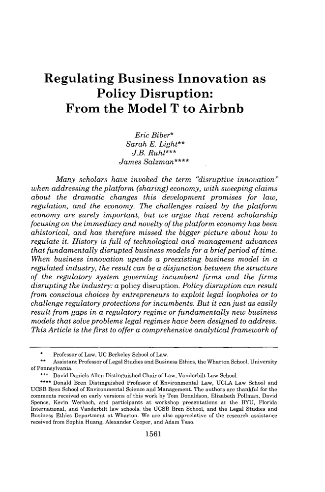 handle is hein.journals/vanlr70 and id is 1611 raw text is: 







    Regulating Business Innovation as

                   Policy Disruption:

          From the Model T to Airbnb


                              Eric Biber*
                           Sarah  E. Light**
                             J.B. Ruhl***
                         James  Salzman****

       Many   scholars have  invoked the term  disruptive innovation
when  addressing the platform (sharing) economy, with sweeping  claims
about  the  dramatic   changes  this development   promises  for  law,
regulation, and  the economy.  The  challenges raised by  the platform
economy  are  surely important, but we  argue  that recent scholarship
focusing on the immediacy and  novelty of the platform economy has been
ahistorical, and has therefore missed the bigger picture about how  to
regulate it. History is full of technological and management advances
that fundamentally  disrupted business models for a brief period of time.
When   business innovation  upends  a preexisting business model  in a
regulated industry, the result can be a disjunction between the structure
of the regulatory  system governing  incumbent   firms and   the firms
disrupting the industry: a policy disruption. Policy disruption can result
from conscious choices by entrepreneurs to exploit legal loopholes or to
challenge regulatory protections for incumbents. But it can just as easily
result from gaps in a regulatory regime or fundamentally new  business
models  that solve problems legal regimes have been designed to address.
This Article is the first to offer a comprehensive analytical framework of


   *  Professor of Law, UC Berkeley School of Law.
   ** Assistant Professor of Legal Studies and Business Ethics, the Wharton School, University
of Pennsylvania.
   *** David Daniels Allen Distinguished Chair of Law, Vanderbilt Law School.
   **** Donald Bren Distinguished Professor of Environmental Law, UCLA Law School and
UCSB Bren School of Environmental Science and Management. The authors are thankful for the
comments received on early versions of this work by Tom Donaldson, Elizabeth Pollman, David
Spence, Kevin Werbach, and participants at workshop presentations at the BYU, Florida
International, and Vanderbilt law schools, the UCSB Bren School, and the Legal Studies and
Business Ethics Department at Wharton. We are also appreciative of the research assistance
received from Sophia Huang, Alexander Cooper, and Adam Tsao.
                                 1561


