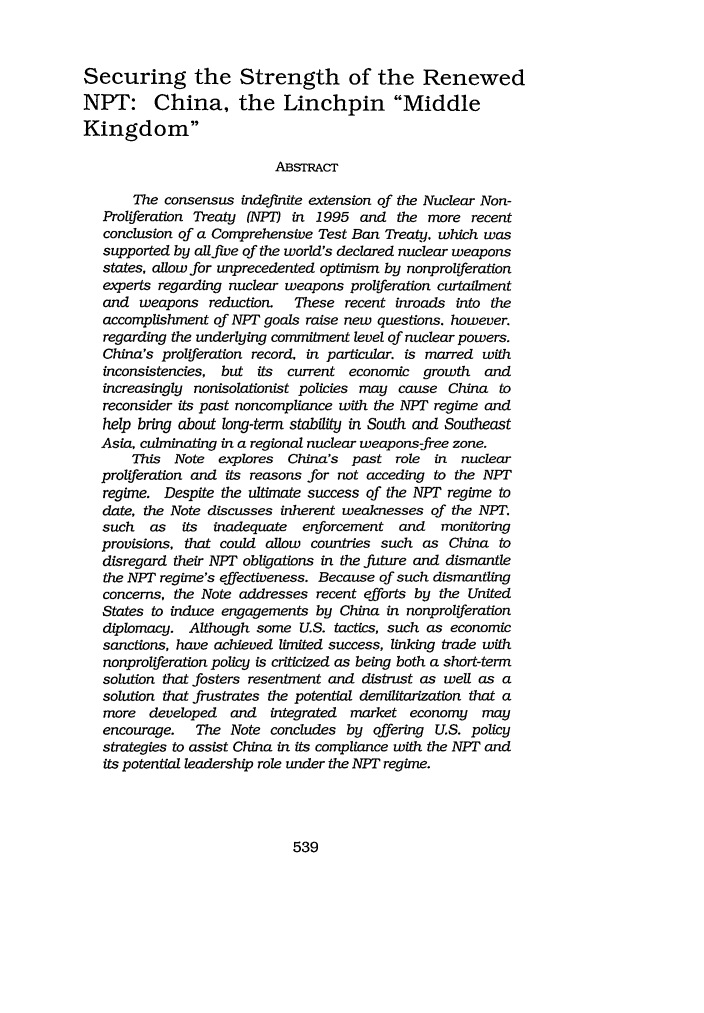 handle is hein.journals/vantl30 and id is 549 raw text is: Securing the Strength of the Renewed
NPT: China, the Linchpin Middle
Kingdom
ABSTRACT
The consensus indefinite extension of the Nuclear Non-
Proliferation Treaty (NPT) in 1995 and the more recent
conclusion of a Comprehensive Test Ban Treaty. which was
supported by all five of the world's declared nuclear weapons
states, allow for unprecedented optimism by nonproliferation
experts regarding nuclear weapons proliferation curtailment
and weapons reduction.  These recent inroads into the
accomplishment of NPT goals raise new questions. however.
regarding the underlying commitment level of nuclear powers.
China's proliferation record, in particular. is marred with
inconsistencies, but its current economic growth and
increasingly nonisolationist policies may cause China to
reconsider its past noncompliance with the NPT regime and
help bring about long-term stability in South and Southeast
Asia, culminating in a regional nuclear weapons-free zone.
This Note explores China's past role in nuclear
proliferation and its reasons for not acceding to the NPT
regime. Despite the ultimate success of the NPT regime to
date, the Note discusses inherent weaknesses of the NPT.
such as   its inadequate enforcement and  monitoring
provisions, that could allow countries such as China to
disregard their NPT obligations in the future and dismantle
the NPT regime's effectiveness. Because of such dismantling
concerns, the Note addresses recent efforts by the United
States to induce engagements by China in nonproliferation
diplomacy. Although some U.S. tactics, such as economic
sanctions, have achieved limited success, linking trade with
nonproliferation policy is criticized as being both a short-term
solution that fosters resentment and distrust as well as a
solution that frustrates the potential demilitarization that a
more developed and integrated market economy may
encourage.  The Note concludes by offering U.S. policy
strategies to assist China in its compliance with the NPT and
its potential leadership role under the NPT regime.

539


