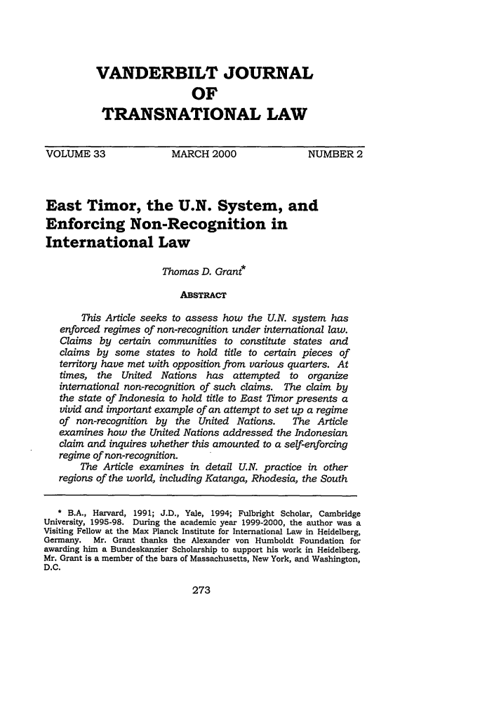 handle is hein.journals/vantl33 and id is 289 raw text is: VANDERBILT JOURNAL
OF
TRANSNATIONAL LAW
VOLUME 33              MARCH 2000                NUMBER 2
East Timor, the U.N. System, and
Enforcing Non-Recognition in
International Law
Thomas D. Grant*
ABSTRACT
This Article seeks to assess how the U.N. system has
enforced regimes of non-recognition under international law.
Claims by certain communities to constitute states and
claims by some states to hold title to certain pieces of
territory have met with opposition from various quarters. At
times, the United Nations has attempted to organize
international non-recognition of such claims. The claim by
the state of Indonesia to hold title to East Timor presents a
vivid and important example of an attempt to set up a regime
of non-recognition by the United Nations.  The Article
examines how the United Nations addressed the Indonesian
claim and inquires whether this amounted to a self-enforcing
regime of non-recognition.
The Article examines in detail U.N. practice in other
regions of the world, including Katanga, Rhodesia, the South
* B.A., Harvard, 1991; J.D., Yale, 1994; Fulbright Scholar, Cambridge
University, 1995-98. During the academic year 1999-2000, the author was a
Visiting Fellow at the Max Planck Institute for International Law in Heidelberg,
Germany. Mr. Grant thanks the Alexander von Humboldt Foundation for
awarding him a Bundeskanzier Scholarship to support his work in Heidelberg.
Mr. Grant is a member of the bars of Massachusetts, New York, and Washington,
D.C.

273


