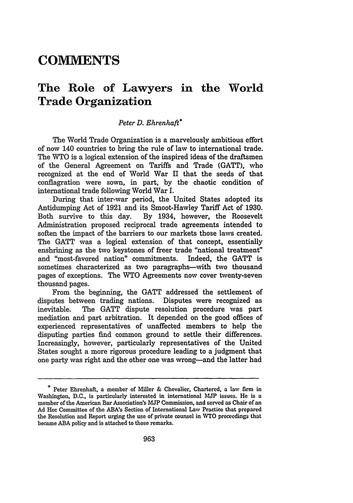 handle is hein.journals/vantl34 and id is 977 raw text is: COMMENTSThe Role of Lawyers in the WorldTrade OrganizationPeter D. Ehrenhaft*The World Trade Organization is a marvelously ambitious effortof now 140 countries to bring the rule of law to international trade.The WTO is a logical extension of the inspired ideas of the draftsmenof the General Agreement on Tariffs and Trade (GATT), whorecognized at the end of World War II that the seeds of thatconflagration were sown, in part, by the chaotic condition ofinternational trade following World War I.During that inter-war period, the United States adopted itsAntidumping Act of 1921 and its Smoot-Hawley Tariff Act of 1930.Both survive to this day.      By 1934, however, the RooseveltAdministration proposed reciprocal trade agreements intended tosoften the impact of the barriers to our markets those laws created.The GATT was a logical extension of that concept, essentiallyenshrining as the two keystones of freer trade national treatmentand most-favored nation commitments. Indeed, the GATT issometimes characterized as two paragraphs-with two thousandpages of exceptions. The WTO Agreements now cover twenty-seventhousand pages.From the beginning, the GATT addressed the settlement ofdisputes between trading nations. Disputes were recognized asinevitable.  The GATT     dispute resolution procedure was partmediation and part arbitration. It depended on the good offices ofexperienced representatives of unaffected members to help thedisputing parties find common ground to settle their differences.Increasingly, however, particularly representatives of the UnitedStates sought a more rigorous procedure leading to a judgment thatone party was right and the other one was wrong-and the latter had* Peter Ehrenhaft, a member of Miller & Chevalier, Chartered, a law firm inWashington, D.C., is particularly interested in international MJP issues. He is amember of the American Bar Association's MJP Commission, and served as Chair of anAd Hoc Committee of the ABA's Section of International Law Practice that preparedthe Resolution and Report urging the use of private counsel in WTO proceedings thatbecame ABA policy and is attached to those remarks.
