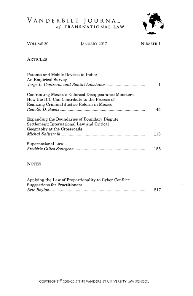 handle is hein.journals/vantl50 and id is 1 raw text is: 



VANDERBILT J.OURNAL
             of TRANSNATIONAL LAW


VOLUME  50


ARTICLES


JANUARY 2017


NUMBER  1


Patents and Mobile Devices in India:
An Empirical Survey
Jorge L. Contreras and Rohini Lakshani          .................

Confronting Mexico's Enforced Disappearance Monsters:
How the ICC Can Contribute to the Process of
Realizing Criminal Justice Reform in Mexico
Rodolfo D. Saenz        ....................................

Expanding the Boundaries of Boundary Dispute
Settlement: International Law and Critical
Geography at the Crossroads
Michal Saliternik         ............................... .........

Supernational Law
Friddric Gilles Sourgens           ..............................


NOTES


Applying the Law of Proportionality to Cyber Conflict:
Suggestions for Practitioners
Eric Boylan.........................................


COPYRIGHT ( 2000-2017 THE VANDERBILT UNIVERSITY LAW SCHOOL


1


45




113


155


217


