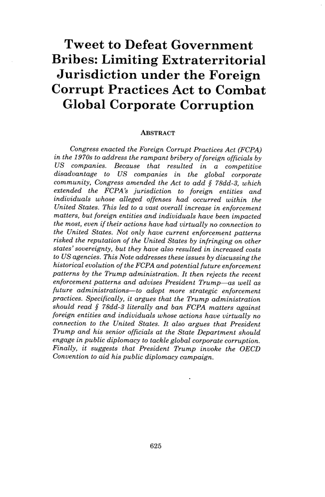 handle is hein.journals/vantl51 and id is 645 raw text is: 




   Tweet to Defeat Government

Bribes: Limiting Extraterritorial

Jurisdiction under the Foreign

Corrupt Practices Act to Combat

   Global Corporate Corruption


                       ABSTRACT

     Congress enacted the Foreign Corrupt Practices Act (FCPA)
 in the 1970s to address the rampant bribery of foreign officials by
 US  companies. Because  that resulted in  a  competitive
 disadvantage to US   companies in  the global corporate
 community, Congress amended the Act to add § 78dd-3, which
 extended the FCPA's  jurisdiction to foreign entities and
 individuals whose alleged offenses had occurred within the
 United States. This led to a vast overall increase in enforcement
 matters, but foreign entities and individuals have been impacted
 the most, even if their actions have had virtually no connection to
 the United States. Not only have current enforcement patterns
 risked the reputation of the United States by infringing on other
 states' sovereignty, but they have also resulted in increased costs
 to US agencies. This Note addresses these issues by discussing the
 historical evolution of the FCPA and potential future enforcement
 patterns by the Trump administration. It then rejects the recent
 enforcement patterns and advises President Trump-as well as
 future administrations-to adopt more strategic enforcement
 practices. Specifically, it argues that the Trump administration
 should read § 78dd-3 literally and ban FCPA matters against
 foreign entities and individuals whose actions have virtually no
 connection to the United States. It also argues that President
 Trump and his senior officials at the State Department should
 engage in public diplomacy to tackle global corporate corruption.
 Finally, it suggests that President Trump invoke the OECD
 Convention to aid his public diplomacy campaign.


625


