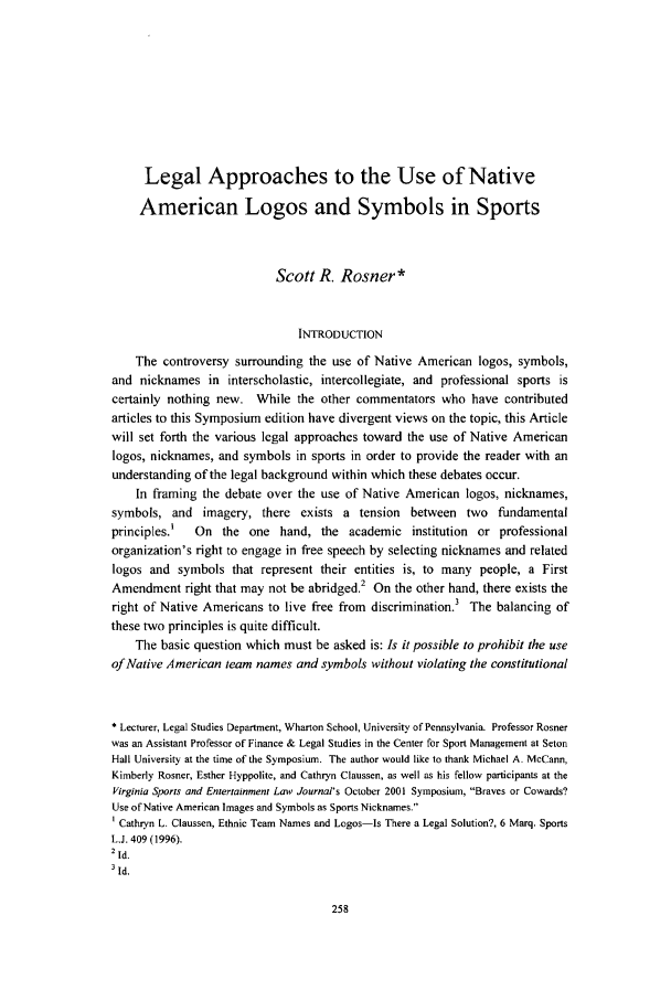 handle is hein.journals/virspelj1 and id is 264 raw text is: Legal Approaches to the Use of Native
American Logos and Symbols in Sports
Scott R. Rosner*
INTRODUCTION
The controversy surrounding the use of Native American logos, symbols,
and nicknames in interscholastic, intercollegiate, and professional sports is
certainly nothing new. While the other commentators who have contributed
articles to this Symposium edition have divergent views on the topic, this Article
will set forth the various legal approaches toward the use of Native American
logos, nicknames, and symbols in sports in order to provide the reader with an
understanding of the legal background within which these debates occur.
In framing the debate over the use of Native American logos, nicknames,
symbols, and imagery, there exists a tension between two fundamental
principles.'  On the one hand, the academic institution or professional
organization's right to engage in free speech by selecting nicknames and related
logos and symbols that represent their entities is, to many people, a First
Amendment right that may not be abridged.2 On the other hand, there exists the
right of Native Americans to live free from discrimination.3 The balancing of
these two principles is quite difficult.
The basic question which must be asked is: Is it possible to prohibit the use
of Native American team names and symbols without violating the constitutional
* Lecturer, Legal Studies Department, Wharton School, University of Pennsylvania. Professor Rosner
was an Assistant Professor of Finance & Legal Studies in the Center for Sport Management at Seton
Hall University at the time of the Symposium. The author would like to thank Michael A- McCann,
Kimberly Rosner, Esther Hyppolite, and Cathryn Claussen, as well as his fellow participants at the
Virginia Sports and Entertainment Law Journal's October 2001 Symposium, Braves or Cowards?
Use of Native American Images and Symbols as Sports Nicknames.
I Cathryn L. Claussen, Ethnic Team Names and Logos-Is There a Legal Solution?, 6 Marq. Sports
LJ. 409 (1996).
2 Id.
SId.


