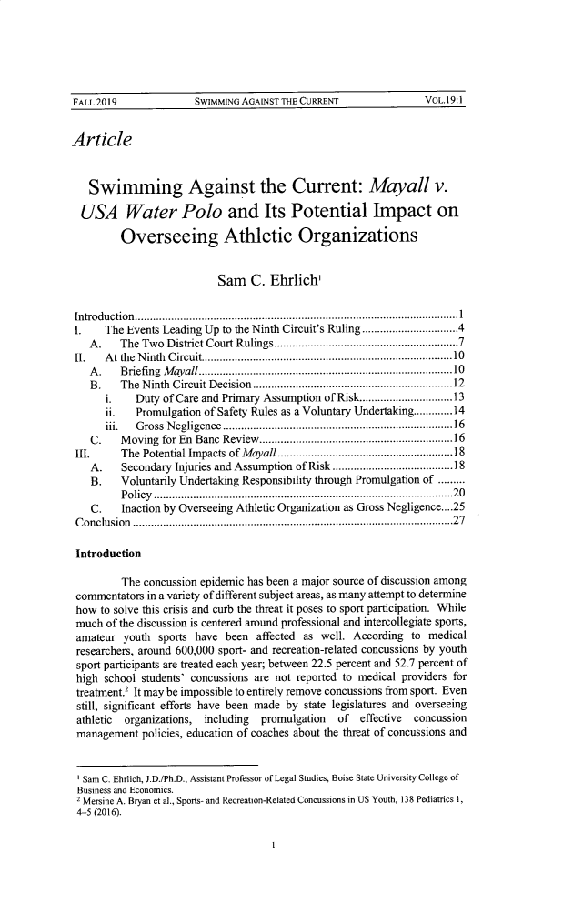 handle is hein.journals/virspelj19 and id is 3 raw text is: FALL 2019                SWIMMING AGAINST THE CURRENT                    VOL.19:1
Article
Swimming Against the Current: Mayall v.
USA Water Polo and Its Potential Impact on
Overseeing Athletic Organizations
Sam C. Ehrlich'
Introdu ction ...........................................................................................................1
I.    The Events Leading Up to the Ninth Circuit's Ruling ................................4
A .   The  Tw o  D istrict Court Rulings.............................................................7
II.   A t  the  N inth  C ircuit...................................................................................10
A.    Briefing Mayall........................................10
B .   The  N inth  Circuit D ecision  ..................................................................12
i.    Duty of Care and Primary Assumption of Risk...............................13
ii.   Promulgation of Safety Rules as a Voluntary Undertaking.............14
iii. Gross Negligence ............................................................................16
C.    M  oving  for En  Banc  Review ................................................................16
III. The Potential Impacts of Mayall..........................................................18
A.    Secondary Injuries and Assumption of Risk ........................................18
B.    Voluntarily Undertaking Responsibility through Promulgation of .........
Policy ...................................................................................................20
C.    Inaction by Overseeing Athletic Organization as Gross Negligence....25
Conclusion ..........................................................................................................27
Introduction
The concussion epidemic has been a major source of discussion among
commentators in a variety of different subject areas, as many attempt to determine
how to solve this crisis and curb the threat it poses to sport participation. While
much of the discussion is centered around professional and intercollegiate sports,
amateur youth sports have been affected as well. According to medical
researchers, around 600,000 sport- and recreation-related concussions by youth
sport participants are treated each year; between 22.5 percent and 52.7 percent of
high school students' concussions are not reported to medical providers for
treatment.2 It may be impossible to entirely remove concussions from sport. Even
still, significant efforts have been made by state legislatures and overseeing
athletic  organizations,  including   promulgation    of  effective  concussion
management policies, education of coaches about the threat of concussions and
Sam C. Ehrlich, J.D./Ph.D., Assistant Professor of Legal Studies, Boise State University College of
Business and Economics.
2 Mersine A. Bryan et al., Sports- and Recreation-Related Concussions in US Youth, 138 Pediatrics 1,
4-5 (2016).



