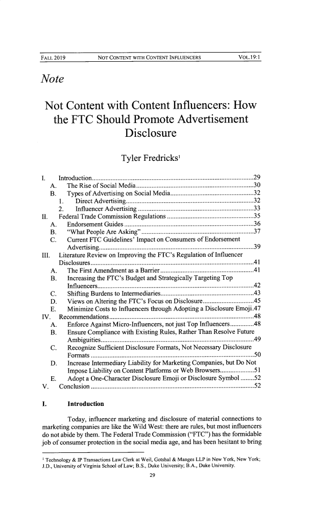 handle is hein.journals/virspelj19 and id is 31 raw text is: FALL 2019             NOT CONTENT WITH CONTENT INFLUENCERS                 VOL.19:1NoteNot Content with Content Influencers: Howthe FTC Should Promote AdvertisementDisclosureTyler Fredricks,I. Introduction...............................................................................................29A .   The  Rise  of Social M edia.....................................................................30B.    Types of Advertising on Social Media.................................................321.    D irect A dvertising...........................................................................322.    Influencer A dvertising  ....................................................................33II. Federal Trade Commission Regulations ...................................................35A .   Endorsem   ent G uides  ............................................................................36B .   W  hat People  Are  Asking..................................................................37C.    Current FTC Guidelines' Impact on Consumers of EndorsementAdvertising...........................................................................................39III. Literature Review on Improving the FTC's Regulation of InfluencerDisclosures................................................................................................41A.    The First Amendm    ent as a Barrier .......................................................41B. Increasing the FTC's Budget and Strategically Targeting TopInfluencers............................................................................................42C. Shifting Burdens to Intermediaries.......................................................43D.    Views on Altering the FTC's Focus on Disclosure..............................45E.    Minimize Costs to Influencers through Adopting a Disclosure Emoji.47IV. Recommendations.....................................................................................48A. Enforce Against Micro-Influencers, not just Top Influencers..............48B.    Ensure Compliance with Existing Rules, Rather Than Resolve FutureAmbiguities..........................................................................................49C.    Recognize Sufficient Disclosure Formats, Not Necessary DisclosureFormats ................................................................................................50D. Increase Intermediary Liability for Marketing Companies, but Do NotImpose Liability on Content Platforms or Web Browsers....................51E.    Adopt a One-Character Disclosure Emoji or Disclosure Symbol........52V. Conclusion ................................................................................................52.        IntroductionToday, influencer marketing and disclosure of material connections tomarketing companies are like the Wild West: there are rules, but most influencersdo not abide by them. The Federal Trade Commission (FTC) has the formidablejob of consumer protection in the social media age, and has been hesitant to bringTechnology & IP Transactions Law Clerk at Weil, Gotshal & Manges LLP in New York, New York;J.D., University of Virginia School of Law; B.S., Duke University; B.A., Duke University.29