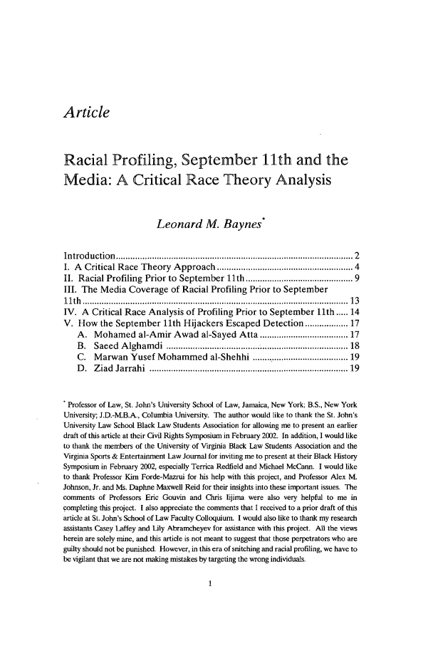 handle is hein.journals/virspelj2 and id is 7 raw text is: Article

Racial Profiling, September 11th and the
Media: A Critical Race Theory Analysis
Leonard M. Baynes *
Introduction  ..............................................................................................   2
I. A Critical Race Theory Approach ................................................... 4
II. Racial Profiling Prior to September 11th ........................................ 9
III. The Media Coverage of Racial Profiling Prior to September
11th  .......................................................................................................... . .  13
IV. A Critical Race Analysis of Profiling Prior to September l1th ..... 14
V. How the September 11th Hijackers Escaped Detection .............. 17
A. Mohamed al-Amir Awad al-Sayed Atta ................................ 17
B .  Saeed  A lgham  di  ............................................................................ 18
C. Marwan Yusef Mohammed al-Shehhi ..................................... 19
D .  Z iad  Jarrahi  ..............................................................................  19
Professor of Law, St. John's University School of Law, Jamaica, New York; B.S., New York
University; J.D.-.B.A., Columbia University. The author would like to thank the St. John's
University Law School Black Law Students Association for allowing me to present an earlier
draft of this article at their Civil Rights Symposium in February 2002. In addition, I would like
to thank the members of the University of Virginia Black Law Students Association and the
Virginia Sports & Entertainment Law Journal for inviting me to present at their Black History
Symposium in February 2002, especially Terrica Redfield and Michael McCann. I would like
to thank Professor Kim Forde-Mazrui for his help with this project, and Professor Alex MI.
Johnson, Jr. and Ms. Daphne Maxwell Reid for their insights into these important issues. The
comments of Professors Eric Gouvin and Chris Iijima were also very helpful to me in
completing this project. I also appreciate the comments that I received to a prior draft of this
article at St. John's School of Law Faculty Colloquium. I would also like to thank my research
assistants Casey Laffey and Lily Abramcheyev for assistance with this project. All the views
herein are solely mine, and this article is not meant to suggest that those perpetrators who are
guilty should not be punished. However, in this era of snitching and racial profiling, we have to
be vigilant that we are not making mistakes by targeting the wrong individuals.


