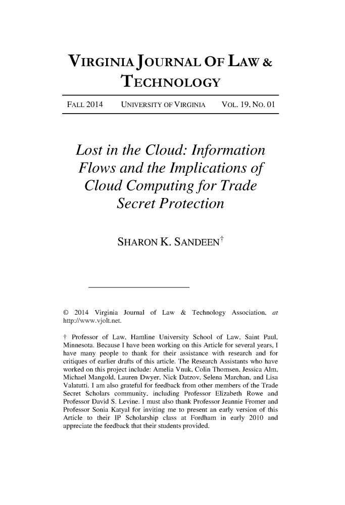 handle is hein.journals/vjolt19 and id is 1 raw text is: 







VIRGINIA JOURNAL OF LAW &


              TECHNOLOGY


FALL 2014  UNIVERSITY OF VIRGINIA  VOL. 19, No. 01


   Lost in the Cloud: Information

   Flows and the Implications of

      Cloud Computing for Trade

              Secret Protection




              SHARON K. SANDEEN









D  2014 Virginia Journal of Law & Technology Association, at
http://www.vjolt.net.

t Professor of Law, Hamline University School of Law, Saint Paul,
Minnesota. Because I have been working on this Article for several years, I
have many people to thank for their assistance with research and for
critiques of earlier drafts of this article. The Research Assistants who have
worked on this project include: Amelia Vnuk, Colin Thomsen, Jessica Alm,
Michael Mangold, Lauren Dwyer, Nick Datzov, Selena Marchan, and Lisa
Valatutti. I am also grateful for feedback from other members of the Trade
Secret Scholars community, including Professor Elizabeth Rowe and
Professor David S. Levine. I must also thank Professor Jeannie Fromer and
Professor Sonia Katyal for inviting me to present an early version of this
Article to their IP Scholarship class at Fordham in early 2010 and
appreciate the feedback that their students provided.


