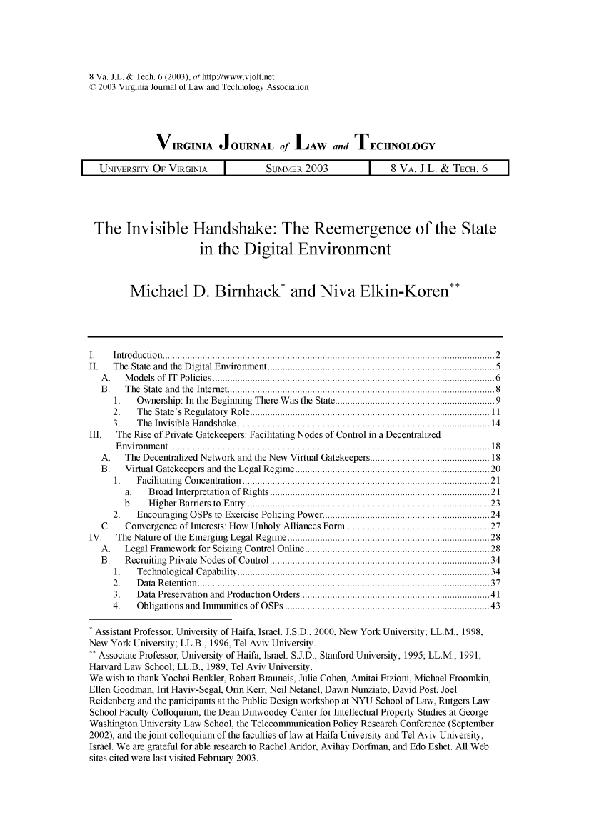 handle is hein.journals/vjolt8 and id is 172 raw text is: 8 Va. J.L. & Tech. 6 (2003), at http://www.vjolt.net
C 2003 Virginia Journal of Law and Technology Association
VIRGINIA JOURNAL of LAW and TECHNOLOGY
UNIVERSITY OF VIRGINIA              SUMMER 2003               8 VA. J.L. & TECH. 6

The Invisible Handshake: The Reemergence of the State
in the Digital Environment
Michael D. Birnhack* and Niva Elkin-Koren**
I.   Introduction........................................................... 2
II.   The State and the Digital Environment.........................................5
A.    Models of IT Policies..................................................6
B.    The State and the Internet...............................................8
1.   Ownership: In the Beginning There Was the State........          ....................9
2.    The State's Regulatory Role.........................             ..................11
3.    The Invisible Handshake..............................................14
111.  The Rise of Private Gatekeepers: Facilitating Nodes of Control in a Decentralized
Enviroment.......................................................... 18
A.    The Decentralized Network and the New Virtual Gatekeepers................................... 18
B.    Virtual Gatekeepers and the Legal Regime...................................20
1    Facilitating Concentration............................................. 21
a.    Broad Interpretation of Rights      .............................      .......... 21
b.    Higher Bariers to Entry Gatekeeprs:.Fe...........................................23
2.       Encouraging OSPs to Exercise Policing Power  ................................. 24
C.    Convergence of Interests: How Unholy Alliances Fo ..r..        ...................... 27
IV.   The Nature of the Emerging Legal Regime..............20.......            ............28
A.    Legal Framework for Seizing Control Online      ........................  ..........28
B.    Recruiting Private Nodes of Control ...............    ................... .......34
1.   Technological Capability          ...................................    ..........34
2.    Data Retention .....Interests.......                     ..........................................37
3.   Data Preservation and Production Orders      ........................  ..............41
4.    Obligations and Immunities of OSPs      .........................................43
* Assistant Professor, University of Haifa, Israel. J.S.D., 2000, New York University; LL.M., 1998,
New York University; LL.B., 1996, Tel Aviv University.
** Associate Professor, University of Haifa, Israel. S.J.D., Stanford University, 1995; LL.M., 1991,
Harvard Law School; LL.B., 1989, Tel Aviv University.
We wish to thank Yochai Benkler, Robert Brauneis, Julie Cohen, Amitai Etzioni, Michael Froomkin,
Ellen Goodman, Irit Haviv-Segal, Orin Kerr, Neil Netanel, Dawn Nunziato, David Post, Joel
Reidenberg and the participants at the Public Design workshop at NYU School of Law, Rutgers Law
School Faculty Colloquium, the Dean Dinwoodey Center for Intellectual Property Studies at George
Washington University Law School, the Telecommunication Policy Research Conference (September
2002), and the joint colloquium of the faculties of law at Haifa University and Tel Aviv University,
Israel. We are grateful for able research to Rachel Aridor, Avihay Dorfman, and Edo Eshet. All Web
sites cited were last visited February 2003.


