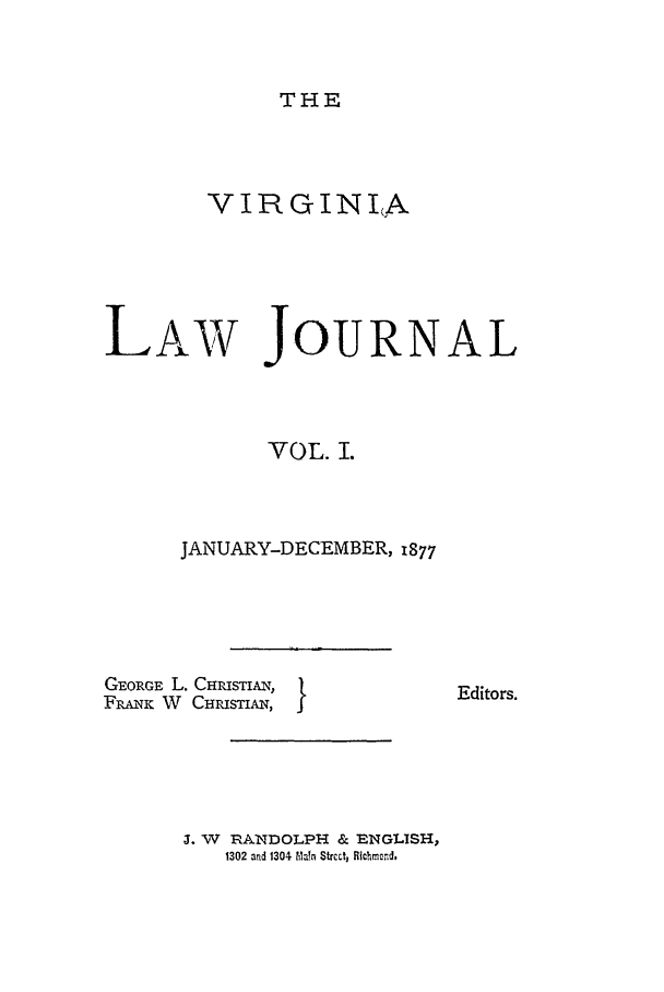 handle is hein.journals/vlawj1 and id is 1 raw text is: THE

VIRGINIA
LAW JOURNAL
VOL. I.
JANUARY-DECEMBER, 1877

GEORGE L. CHRISTIAN,
FRANK W CHRISTIAN, I

Editors.

J. W RANDOLPH & ENGLISH,
1302 and 1304 ?Maln Strcctj Richmond.


