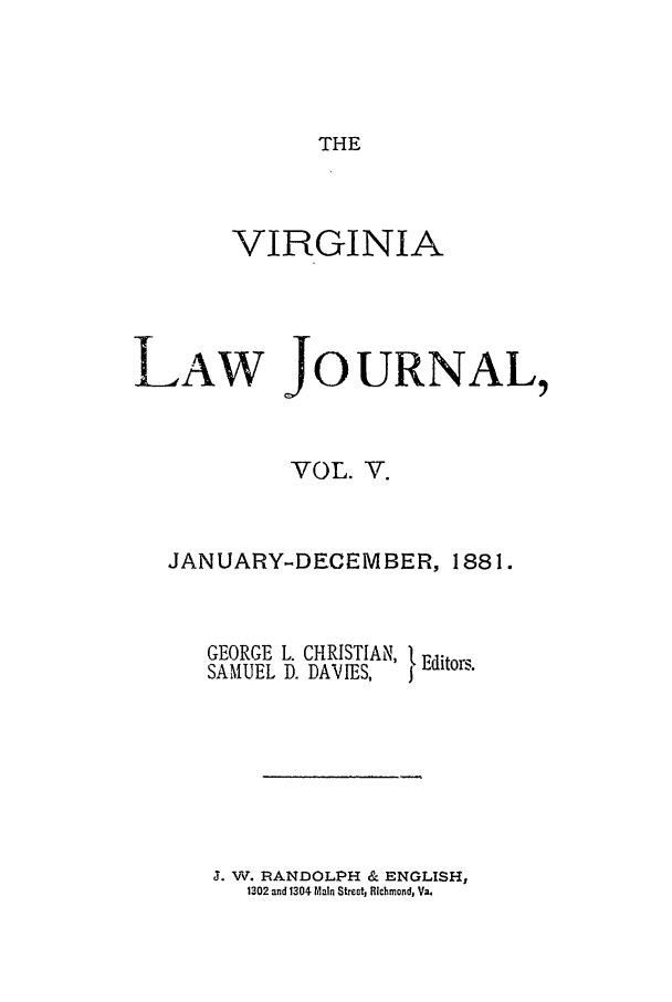 handle is hein.journals/vlawj5 and id is 1 raw text is: THE

VIRGINIA
LAW JOURNAL,
VOL. V.
JANUARY-DECEMBER, 1881.

GEORGE L. CHRISTIAN,
SAMUEL D. DAVIES,

Editors.

J. W. RANDOLPH & ENGLISH,
1302 and 1304 Main Street, Richmond, Va.


