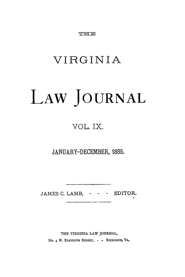 handle is hein.journals/vlawj9 and id is 1 raw text is: Tr  J

VIRGINIA
LAW JOURNAL
VOL. iX.
JANUARY-DECEMBER, 1885.

JAMES C. LAMB, - -

EDITOR.

THE VIRGINIA LAW JOURNAL,
NO. 4 N. ELEv-uTH STREET, - - RicnIMOND, VA.


