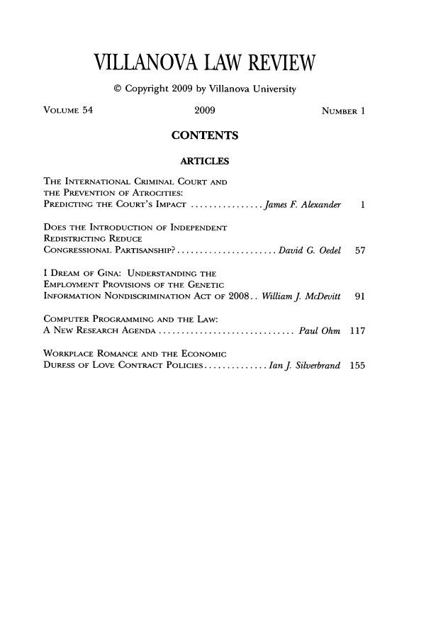handle is hein.journals/vllalr54 and id is 1 raw text is: VILLANOVA LAW REVIEW
© Copyright 2009 by Villanova University
VOLUME 54                    2009                     NUMBER 1
CONTENTS
ARTICLES
THE INTERNATIONAL CRIMINAL COURT AND
THE PREVENTION OF ATROCITIES:
PREDICTING THE COURT'S IMPACT ................ James F. Alexander  1
DOES THE INTRODUCTION OF INDEPENDENT
REDISTRICTING REDUCE
CONGRESSIONAL PARTISANSHIP? ....................... David G. Oedel  57
I DREAM OF GINA: UNDERSTANDING THE
EMPLOYMENT PROVISIONS OF THE GENETIC
INFORMATION NONDISCRIMINATION ACT OF 2008.. Williamj McDevitt  91
COMPUTER PROGRAMMING AND THE LAw:
A NEW RESEARCH AGENDA .............................. Paul Ohm  117
WORKPLACE ROMANCE AND THE ECONOMIC
DURESS OF LOVE CONTRACT POLICIES ............... Ianj Silverbrand 155


