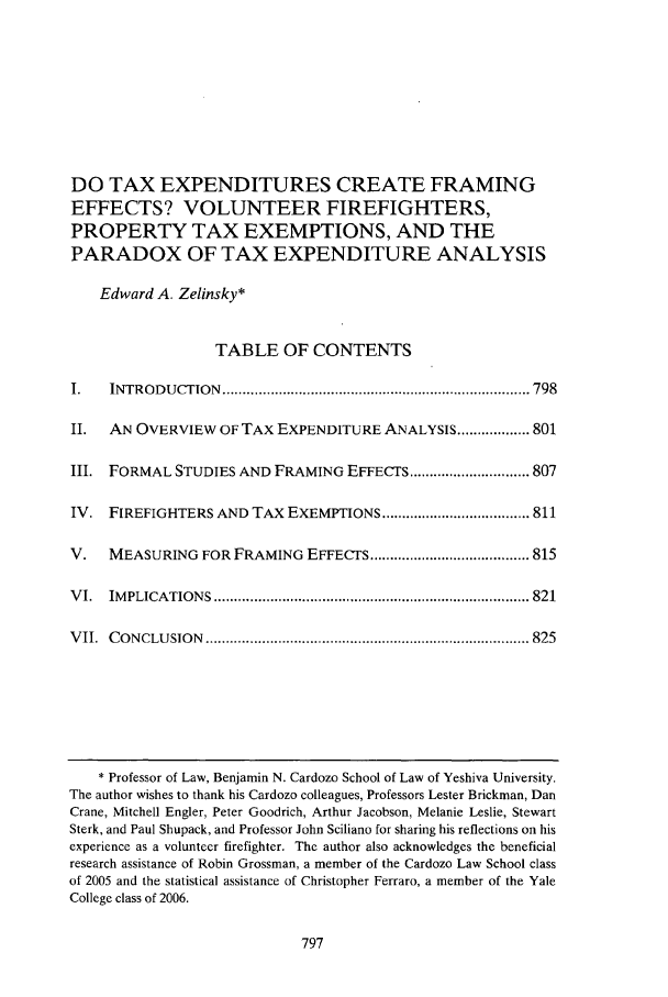 handle is hein.journals/vrgtr24 and id is 807 raw text is: DO TAX EXPENDITURES CREATE FRAMING
EFFECTS? VOLUNTEER FIREFIGHTERS,
PROPERTY TAX EXEMPTIONS, AND THE
PARADOX OF TAX EXPENDITURE ANALYSIS
Edward A. Zelinsky*
TABLE OF CONTENTS
I.   INTROD U CTION  ............................................................................. 798
II.  AN OVERVIEW OF TAX EXPENDITURE ANALYSIS .................. 801
III. FORMAL STUDIES AND FRAMING EFFECTS .............................. 807
IV. FIREFIGHTERS AND TAX EXEMPTIONS ..................................... 811
V.   MEASURING FOR FRAMING EFFECTS ........................................ 815
V I.  IM PLICA TIO N S  ............................................................................... 821
V II.  C O N CLU SIO N  ................................................................................. 825

* Professor of Law, Benjamin N. Cardozo School of Law of Yeshiva University.
The author wishes to thank his Cardozo colleagues, Professors Lester Brickman, Dan
Crane, Mitchell Engler, Peter Goodrich, Arthur Jacobson, Melanie Leslie, Stewart
Sterk, and Paul Shupack, and Professor John Sciliano for sharing his reflections on his
experience as a voluntecr firefighter. The author also acknowledges the beneficial
research assistance of Robin Grossman, a member of the Cardozo Law School class
of 2005 and the statistical assistance of Christopher Ferraro, a member of the Yale
College class of 2006.


