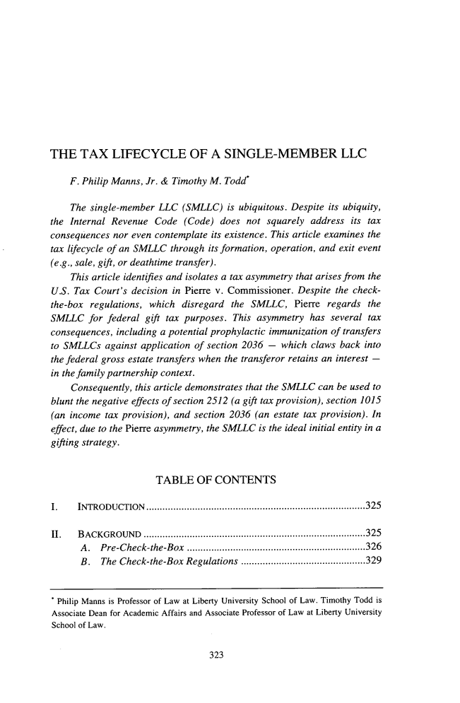 handle is hein.journals/vrgtr36 and id is 335 raw text is: 












THE TAX LIFECYCLE OF A SINGLE-MEMBER LLC

    F. Philip Manns, Jr. & Timothy M. Todd*

    The single-member LLC (SMLLC) is ubiquitous. Despite its ubiquity,
the Internal Revenue Code (Code) does not squarely address its tax
consequences nor even contemplate its existence. This article examines the
tax lifecycle of an SMLLC through its formation, operation, and exit event
(e.g., sale, gift, or deathtime transfer).
    This article identifies and isolates a tax asymmetry that arises from the
U.S. Tax Court's decision in Pierre v. Commissioner. Despite the check-
the-box regulations, which disregard the SMLLC, Pierre regards the
SMLLC for federal gift tax purposes. This asymmetry has several tax
consequences, including a potential prophylactic immunization of transfers
to SMLLCs against application of section 2036 - which claws back into
the federal gross estate transfers when the transferor retains an interest -
in the family partnership context.
    Consequently, this article demonstrates that the SMLLC can be used to
blunt the negative effects of section 2512 (a gift tax provision), section 1015
(an income tax provision), and section 2036 (an estate tax provision). In
effect, due to the Pierre asymmetry, the SMLLC is the ideal initial entity in a
gifting strategy.


                      TABLE OF CONTENTS

I.    INTRO DUCTION  ................................................................................. 325

II.   B ACKGROUND   .................................................................................. 325
      A .  Pre-Check-the-Box .................................................................. 326
      B.   The Check-the-Box Regulations .............................................. 329


  Philip Manns is Professor of Law at Liberty University School of Law. Timothy Todd is
Associate Dean for Academic Affairs and Associate Professor of Law at Liberty University
School of Law.


